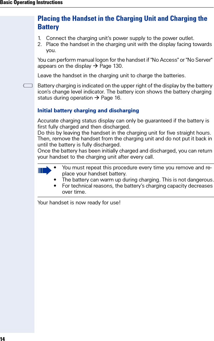 Basic Operating Instructions14Placing the Handset in the Charging Unit and Charging the Battery1. Connect the charging unit’s power supply to the power outlet.2. Place the handset in the charging unit with the display facing towards you. You can perform manual logon for the handset if &quot;No Access&quot; or &quot;No Server&quot; appears on the display Page 130. Leave the handset in the charging unit to charge the batteries. =Battery charging is indicated on the upper right of the display by the battery icon’s change level indicator. The battery icon shows the battery charging status during operation Page 16. Initial battery charging and dischargingAccurate charging status display can only be guaranteed if the battery is first fully charged and then discharged. Do this by leaving the handset in the charging unit for five straight hours. Then, remove the handset from the charging unit and do not put it back in until the battery is fully discharged.Once the battery has been initially charged and discharged, you can return your handset to the charging unit after every call.Your handset is now ready for use! • You must repeat this procedure every time you remove and re-place your handset battery.• The battery can warm up during charging. This is not dangerous.• For technical reasons, the battery’s charging capacity decreases over time.