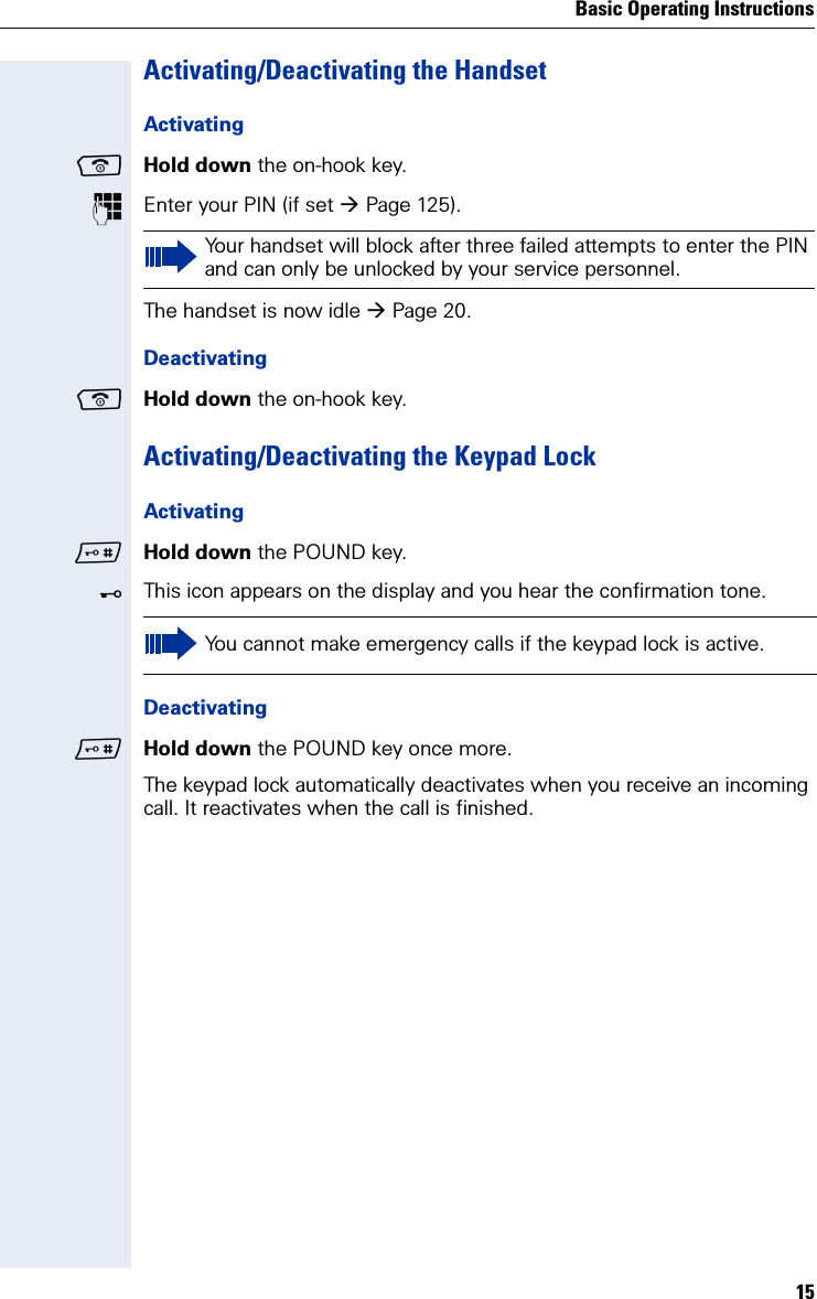 Basic Operating Instructions15Activating/Deactivating the HandsetActivatingHold down the on-hook key.Enter your PIN (if set Page 125).The handset is now idle Page 20.DeactivatingHold down the on-hook key.Activating/Deactivating the Keypad LockActivatingHold down the POUND key. ØThis icon appears on the display and you hear the confirmation tone.DeactivatingHold down the POUND key once more.The keypad lock automatically deactivates when you receive an incoming call. It reactivates when the call is finished.Your handset will block after three failed attempts to enter the PIN and can only be unlocked by your service personnel.You cannot make emergency calls if the keypad lock is active.