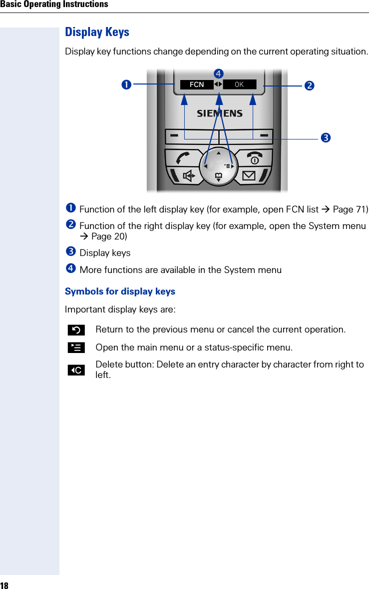 Basic Operating Instructions18Display KeysDisplay key functions change depending on the current operating situation. Function of the left display key (for example, open FCN list Page 71) Function of the right display key (for example, open the System menu Page 20) Display keys More functions are available in the System menuSymbols for display keysImportant display keys are:Return to the previous menu or cancel the current operation.©Open the main menu or a status-specific menu.XDelete button: Delete an entry character by character from right to left.fgZ FCN