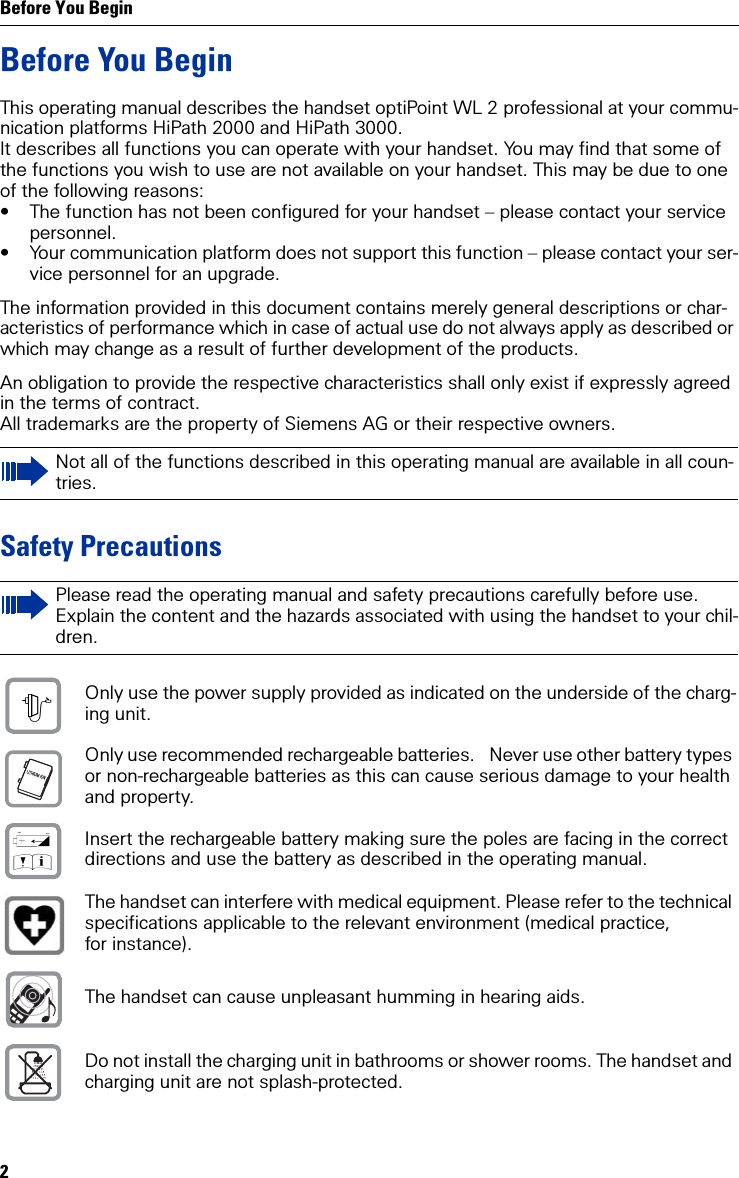 Before You Begin2Before You BeginThis operating manual describes the handset optiPoint WL 2 professional at your commu-nication platforms HiPath 2000 and HiPath 3000.It describes all functions you can operate with your handset. You may find that some of the functions you wish to use are not available on your handset. This may be due to one of the following reasons:• The function has not been configured for your handset – please contact your service personnel.• Your communication platform does not support this function – please contact your ser-vice personnel for an upgrade.The information provided in this document contains merely general descriptions or char-acteristics of performance which in case of actual use do not always apply as described or which may change as a result of further development of the products.An obligation to provide the respective characteristics shall only exist if expressly agreed in the terms of contract.All trademarks are the property of Siemens AG or their respective owners.Safety PrecautionsNot all of the functions described in this operating manual are available in all coun-tries.Please read the operating manual and safety precautions carefully before use. Explain the content and the hazards associated with using the handset to your chil-dren.Only use the power supply provided as indicated on the underside of the charg-ing unit.Only use recommended rechargeable batteries.  Never use other battery types or non-rechargeable batteries as this can cause serious damage to your health and property.Insert the rechargeable battery making sure the poles are facing in the correct directions and use the battery as described in the operating manual.The handset can interfere with medical equipment. Please refer to the technical specifications applicable to the relevant environment (medical practice, for instance).The handset can cause unpleasant humming in hearing aids.Do not install the charging unit in bathrooms or shower rooms. The handset and charging unit are not splash-protected.$‹Œ