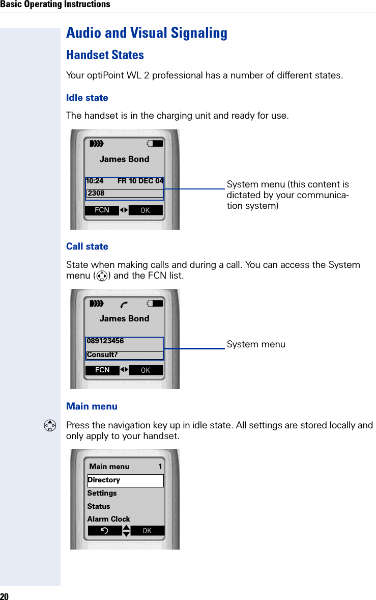 Basic Operating Instructions20Audio and Visual SignalingHandset StatesYour optiPoint WL 2 professional has a number of different states.Idle stateThe handset is in the charging unit and ready for use.Call stateState when making calls and during a call. You can access the System menu () and the FCN list.Main menuPress the navigation key up in idle state. All settings are stored locally and only apply to your handset. VJames Bond10:24 FR 10 DEC 04ÐSystem menu (this content is dictated by your communica-tion system)fgZ FCN2308VJames Bond089123456ÐÕSystem menufgZ FCNConsult?Main menu 1DirectorySettingsStatusAlarm ClockZtxÎ