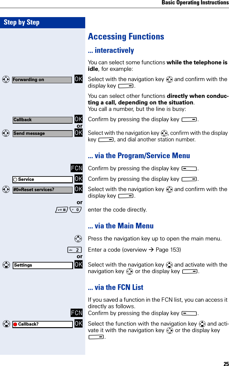 Basic Operating Instructions25Step by StepAccessing Functions... interactivelyYou can select some functions while the telephone is idle, for example:  OK Select with the navigation key  and confirm with the display key B.You can select other functions directly when conduc-ting a call, depending on the situation.You call a number, but the line is busy: OK Confirm by pressing the display key B.or  OKSelect with the navigation key , confirm with the display key B, and dial another station number.... via the Program/Service MenuFCN Confirm by pressing the display key A. OK Confirm by pressing the display key B.  OK Select with the navigation key  and confirm with the display key B.orQ enter the code directly.... via the Main MenuPress the navigation key up to open the main menu.Enter a code (overview Page 153)or  OK Select with the navigation key  and activate with the navigation key  or the display key B.... via the FCN ListIf you saved a function in the FCN list, you can access it directly as follows.FCN Confirm by pressing the display key A.   OK Select the function with the navigation key  and acti-vate it with the navigation key  or the display key B.Forwarding onCallbackSend messageService#0=Reset services?SettingsCallback?