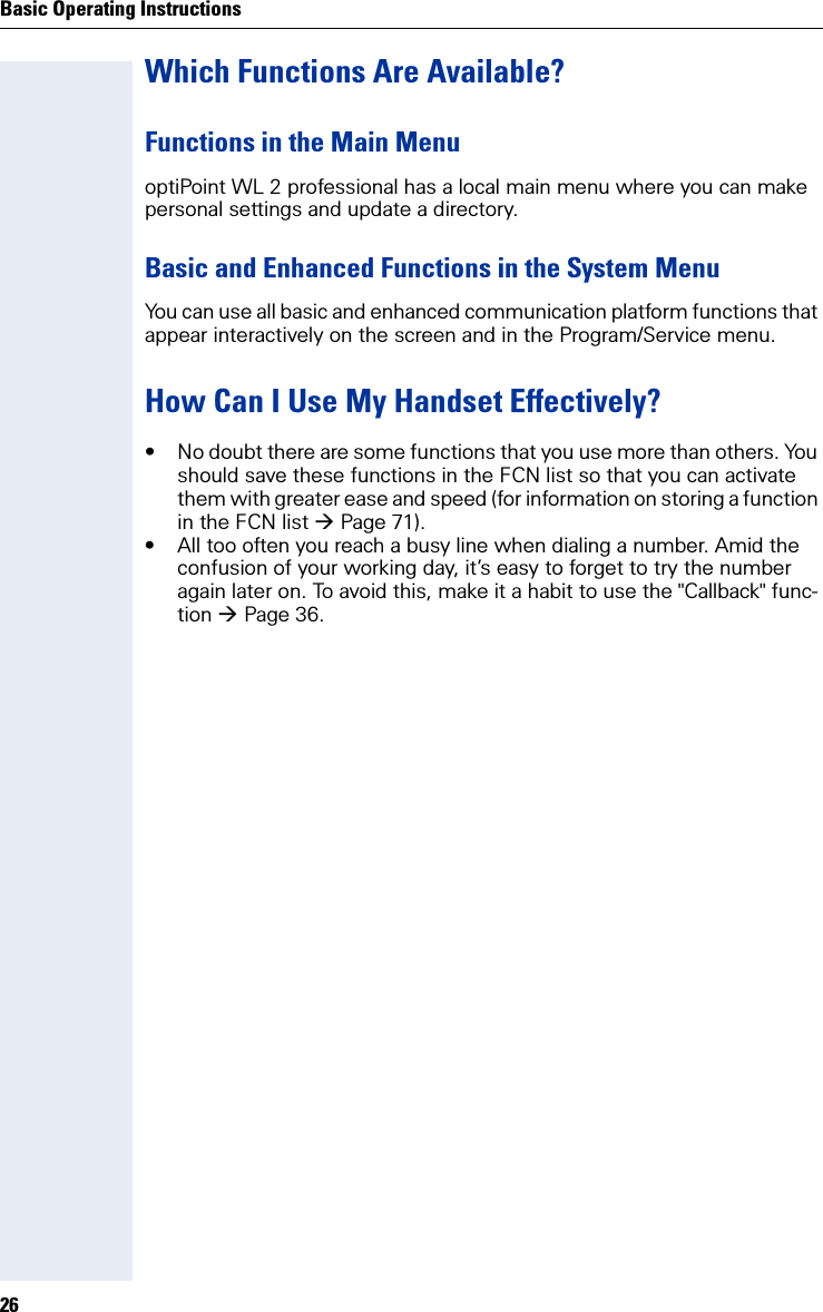 Basic Operating Instructions26Which Functions Are Available?Functions in the Main MenuoptiPoint WL 2 professional has a local main menu where you can make personal settings and update a directory.Basic and Enhanced Functions in the System MenuYou can use all basic and enhanced communication platform functions that appear interactively on the screen and in the Program/Service menu.How Can I Use My Handset Effectively?• No doubt there are some functions that you use more than others. You should save these functions in the FCN list so that you can activate them with greater ease and speed (for information on storing a function in the FCN list Page 71).• All too often you reach a busy line when dialing a number. Amid the confusion of your working day, it’s easy to forget to try the number again later on. To avoid this, make it a habit to use the &quot;Callback&quot; func-tion Page 36.