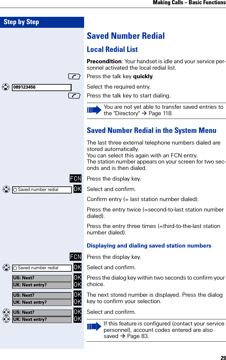 Making Calls – Basic Functions29Step by StepSaved Number RedialLocal Redial ListPrecondition: Your handset is idle and your service per-sonnel activated the local redial list.Press the talk key quickly. Select the required entry.Press the talk key to start dialing.Saved Number Redial in the System MenuThe last three external telephone numbers dialed are stored automatically.You can select this again with an FCN entry.The station number appears on your screen for two sec-onds and is then dialed.FCN Press the display key.   OK Select and confirm.Confirm entry (= last station number dialed).Press the entry twice (=second-to-last station number dialed).Press the entry three times (=third-to-the-last station number dialed).Displaying and dialing saved station numbersFCN Press the display key.   OK Select and confirm. OK OK Press the dialog key within two seconds to confirm your choice.  OK OK The next stored number is displayed. Press the dialog key to confirm your selection.   OK   OK Select and confirm.089123456You are not yet able to transfer saved entries to the &quot;Directory&quot; Page 118.Saved number redialSaved number redialUS: Next?UK: Next entry?US: Next?UK: Next entry?US: Next?UK: Next entry? If this feature is configured (contact your service personnel), account codes entered are also saved Page 83.