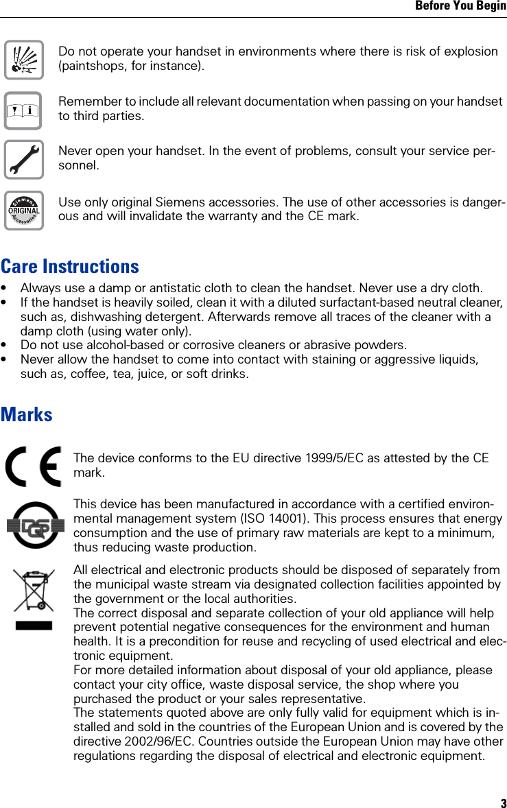Before You Begin3Care Instructions• Always use a damp or antistatic cloth to clean the handset. Never use a dry cloth.• If the handset is heavily soiled, clean it with a diluted surfactant-based neutral cleaner, such as, dishwashing detergent. Afterwards remove all traces of the cleaner with a damp cloth (using water only).• Do not use alcohol-based or corrosive cleaners or abrasive powders.• Never allow the handset to come into contact with staining or aggressive liquids, such as, coffee, tea, juice, or soft drinks.MarksDo not operate your handset in environments where there is risk of explosion (paintshops, for instance).Remember to include all relevant documentation when passing on your handset to third parties.Never open your handset. In the event of problems, consult your service per-sonnel.Use only original Siemens accessories. The use of other accessories is danger-ous and will invalidate the warranty and the CE mark.The device conforms to the EU directive 1999/5/EC as attested by the CE mark.This device has been manufactured in accordance with a certified environ-mental management system (ISO 14001). This process ensures that energy consumption and the use of primary raw materials are kept to a minimum, thus reducing waste production.All electrical and electronic products should be disposed of separately from the municipal waste stream via designated collection facilities appointed by the government or the local authorities.The correct disposal and separate collection of your old appliance will help prevent potential negative consequences for the environment and human health. It is a precondition for reuse and recycling of used electrical and elec-tronic equipment.For more detailed information about disposal of your old appliance, please  contact your city office, waste disposal service, the shop where you purchased the product or your sales representative.  The statements quoted above are only fully valid for equipment which is in-stalled and sold in the countries of the European Union and is covered by the directive 2002/96/EC. Countries outside the European Union may have other regulations regarding the disposal of electrical and electronic equipment. Œ