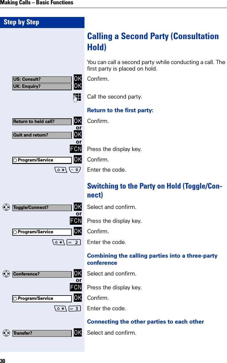 Step by StepMaking Calls – Basic Functions30Calling a Second Party (Consultation Hold)You can call a second party while conducting a call. The first party is placed on hold. OK OK Confirm.Call the second party.Return to the first party: OK Confirm.or OKorFCN Press the display key. OK Confirm. Q Enter the code.Switching to the Party on Hold (Toggle/Con-nect)   OK Select and confirm.orFCN Press the display key. OK Confirm. Enter the code.Combining the calling parties into a three-party conference   OK Select and confirm.orFCN Press the display key. OK Confirm. I Enter the code.Connecting the other parties to each other   OK Select and confirm.US: Consult?UK: Enquiry?Return to held call?Quit and return?Program/ServiceToggle/Connect?Program/ServiceConference?Program/ServiceTransfer?