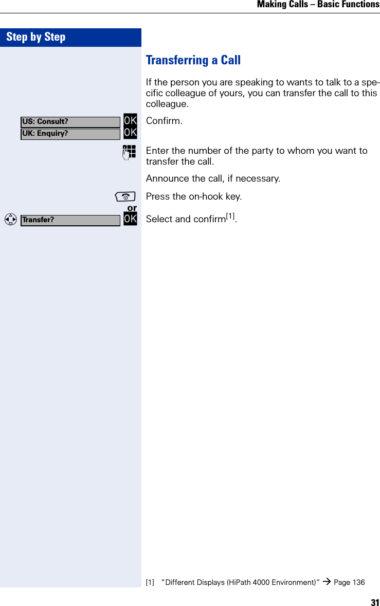 Making Calls – Basic Functions31Step by StepTransferring a CallIf the person you are speaking to wants to talk to a spe-cific colleague of yours, you can transfer the call to this colleague. OK OK Confirm.Enter the number of the party to whom you want to transfer the call.Announce the call, if necessary.Press the on-hook key.or   OK Select and confirm[1].US: Consult?UK: Enquiry?Transfer?[1] ”Different Displays (HiPath 4000 Environment)” Page 136