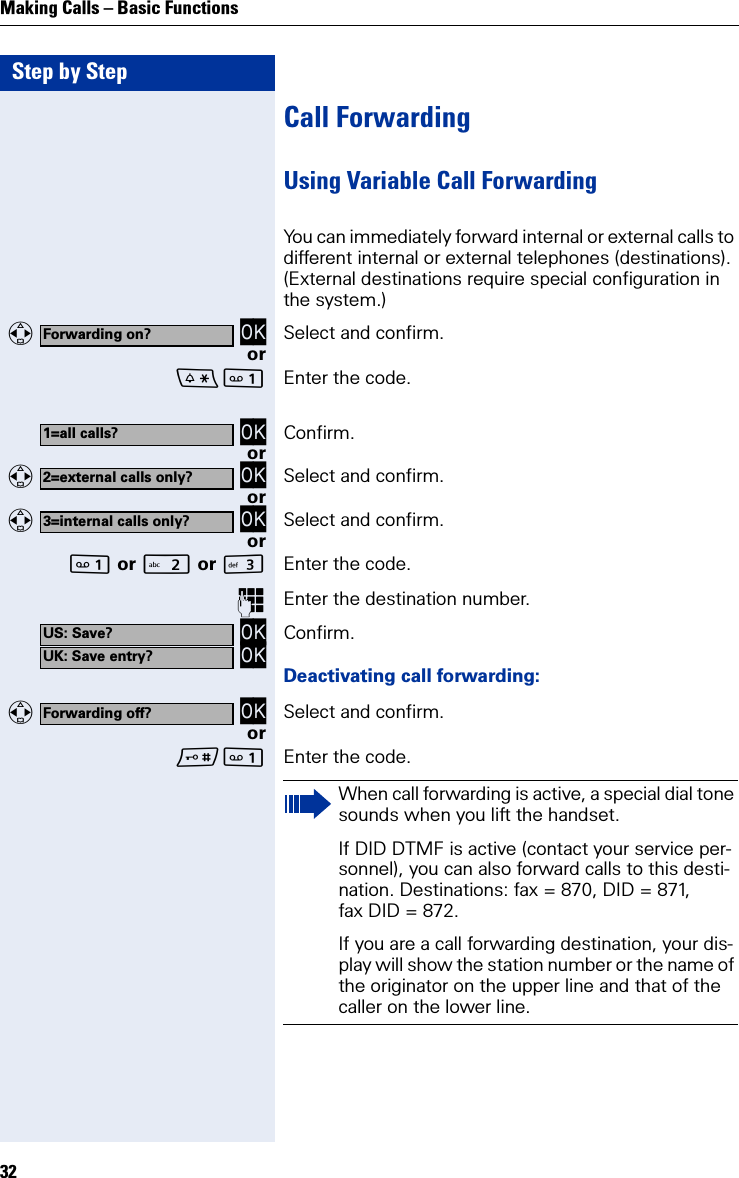 Step by StepMaking Calls – Basic Functions32Call ForwardingUsing Variable Call ForwardingYou can immediately forward internal or external calls to different internal or external telephones (destinations). (External destinations require special configuration in the system.)    OK Select and confirm.or Enter the code. OK Confirm.or   OK Select and confirm.or   OK Select and confirm.or or  or IEnter the code.Enter the destination number. OK OK Confirm.Deactivating call forwarding:   OK Select and confirm.or Enter the code.Forwarding on?1=all calls?2=external calls only?3=internal calls only?US: Save?UK: Save entry?Forwarding off?When call forwarding is active, a special dial tone sounds when you lift the handset.If DID DTMF is active (contact your service per-sonnel), you can also forward calls to this desti-nation. Destinations: fax = 870, DID = 871, fax DID = 872.If you are a call forwarding destination, your dis-play will show the station number or the name of the originator on the upper line and that of the caller on the lower line.
