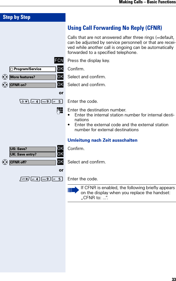 Making Calls – Basic Functions33Step by StepUsing Call Forwarding No Reply (CFNR)Calls that are not answered after three rings (=default, can be adjusted by service personnel) or that are recei-ved while another call is ongoing can be automatically forwarded to a specified telephone.FCN Press the display key. OK Confirm.   OK Select and confirm.   OK Select and confirm.orO Enter the code.Enter the destination number.• Enter the internal station number for internal desti-nations• Enter the external code and the external station number for external destinationsUmleitung nach Zeit ausschalten OK OK Confirm.   OK Select and confirm.orO Enter the code.Program/ServiceMore features?CFNR on?US: Save?UK: Save entry?CFNR off?If CFNR is enabled, the following briefly appears on the display when you replace the handset: „CFNR to: ...“.