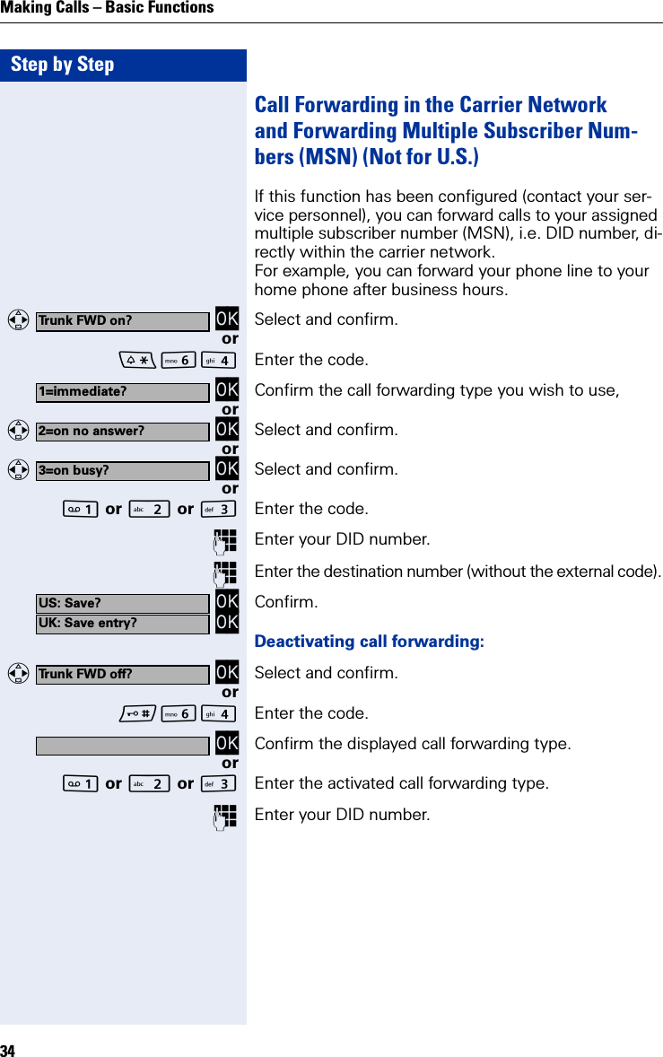 Step by StepMaking Calls – Basic Functions34Call Forwarding in the Carrier Networkand Forwarding Multiple Subscriber Num-bers (MSN) (Not for U.S.)If this function has been configured (contact your ser-vice personnel), you can forward calls to your assigned multiple subscriber number (MSN), i.e. DID number, di-rectly within the carrier network.For example, you can forward your phone line to your home phone after business hours.   OK Select and confirm.orL Enter the code. OK Confirm the call forwarding type you wish to use,or   OK Select and confirm.or   OK Select and confirm.or or  or IEnter the code.Enter your DID number.Enter the destination number (without the external code). OK OK Confirm.Deactivating call forwarding:   OK Select and confirm.orL Enter the code. OK Confirm the displayed call forwarding type.or or  or IEnter the activated call forwarding type.Enter your DID number.Trunk FWD on?1=immediate?2=on no answer?3=on busy?US: Save?UK: Save entry?Trunk FWD off?