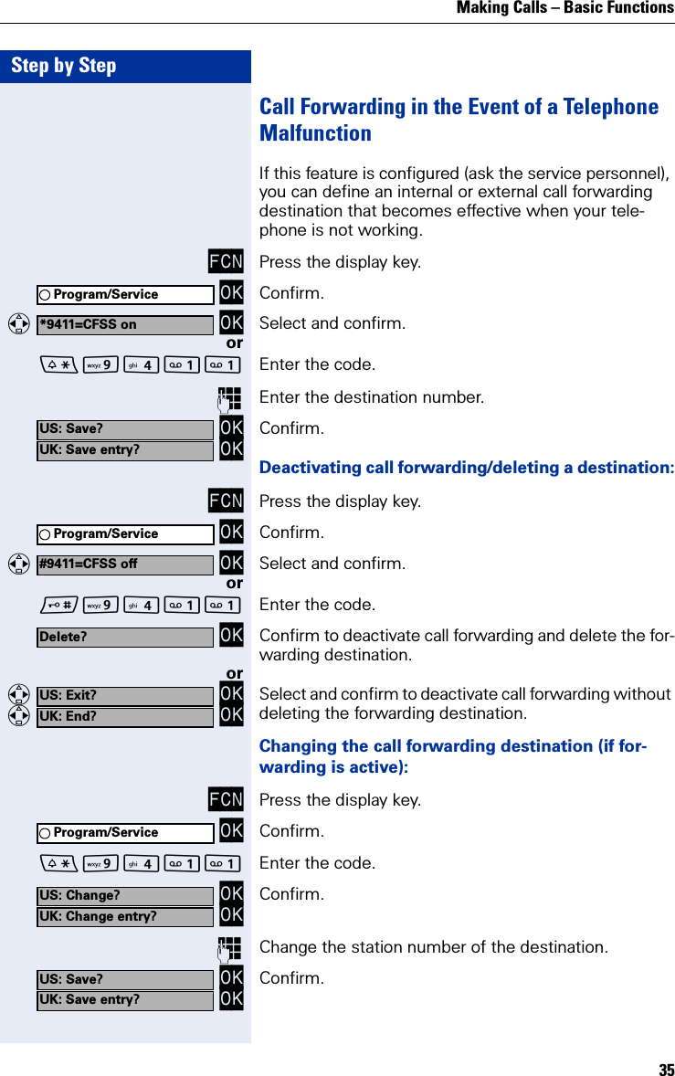 Making Calls – Basic Functions35Step by StepCall Forwarding in the Event of a Telephone MalfunctionIf this feature is configured (ask the service personnel), you can define an internal or external call forwarding destination that becomes effective when your tele-phone is not working.FCN Press the display key. OK Confirm.   OK Select and confirm.orO Enter the code.Enter the destination number. OK OK Confirm.Deactivating call forwarding/deleting a destination:FCN Press the display key. OK Confirm.   OK Select and confirm.orO Enter the code. OK Confirm to deactivate call forwarding and delete the for-warding destination.or   OK   OK Select and confirm to deactivate call forwarding without deleting the forwarding destination.Changing the call forwarding destination (if for-warding is active):FCN Press the display key. OK Confirm.O Enter the code. OK OK Confirm.Change the station number of the destination. OK OK Confirm.Program/Service*9411=CFSS onUS: Save?UK: Save entry?Program/Service#9411=CFSS offDelete?US: Exit?UK: End?Program/ServiceUS: Change?UK: Change entry?US: Save?UK: Save entry?