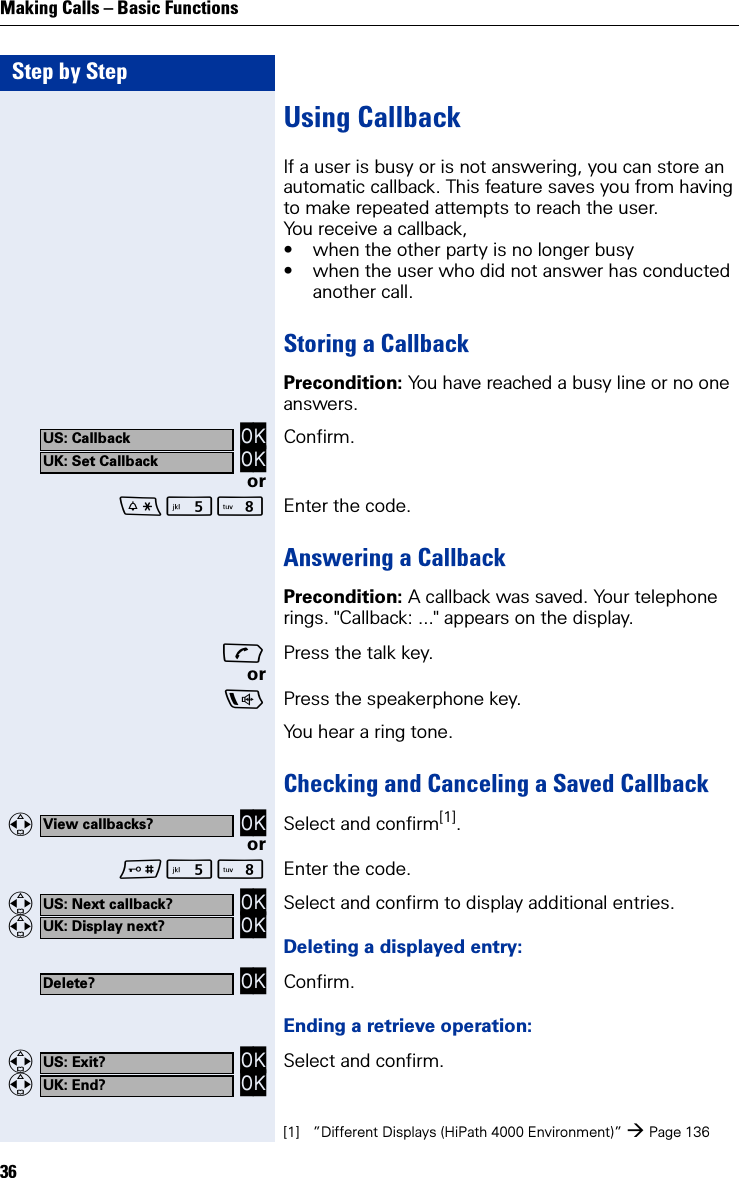 Step by StepMaking Calls – Basic Functions36Using CallbackIf a user is busy or is not answering, you can store an automatic callback. This feature saves you from having to make repeated attempts to reach the user.You receive a callback,• when the other party is no longer busy• when the user who did not answer has conducted another call.Storing a CallbackPrecondition: You have reached a busy line or no one answers. OK OK Confirm.orN Enter the code.Answering a CallbackPrecondition: A callback was saved. Your telephone rings. &quot;Callback: ...&quot; appears on the display.Press the talk key.orPress the speakerphone key.You hear a ring tone.Checking and Canceling a Saved Callback   OK Select and confirm[1].orN Enter the code.   OK   OK Select and confirm to display additional entries.Deleting a displayed entry: OK Confirm.Ending a retrieve operation:   OK   OK Select and confirm.US: CallbackUK: Set CallbackView callbacks?[1] ”Different Displays (HiPath 4000 Environment)” Page 136US: Next callback?UK: Display next?Delete?US: Exit?UK: End?