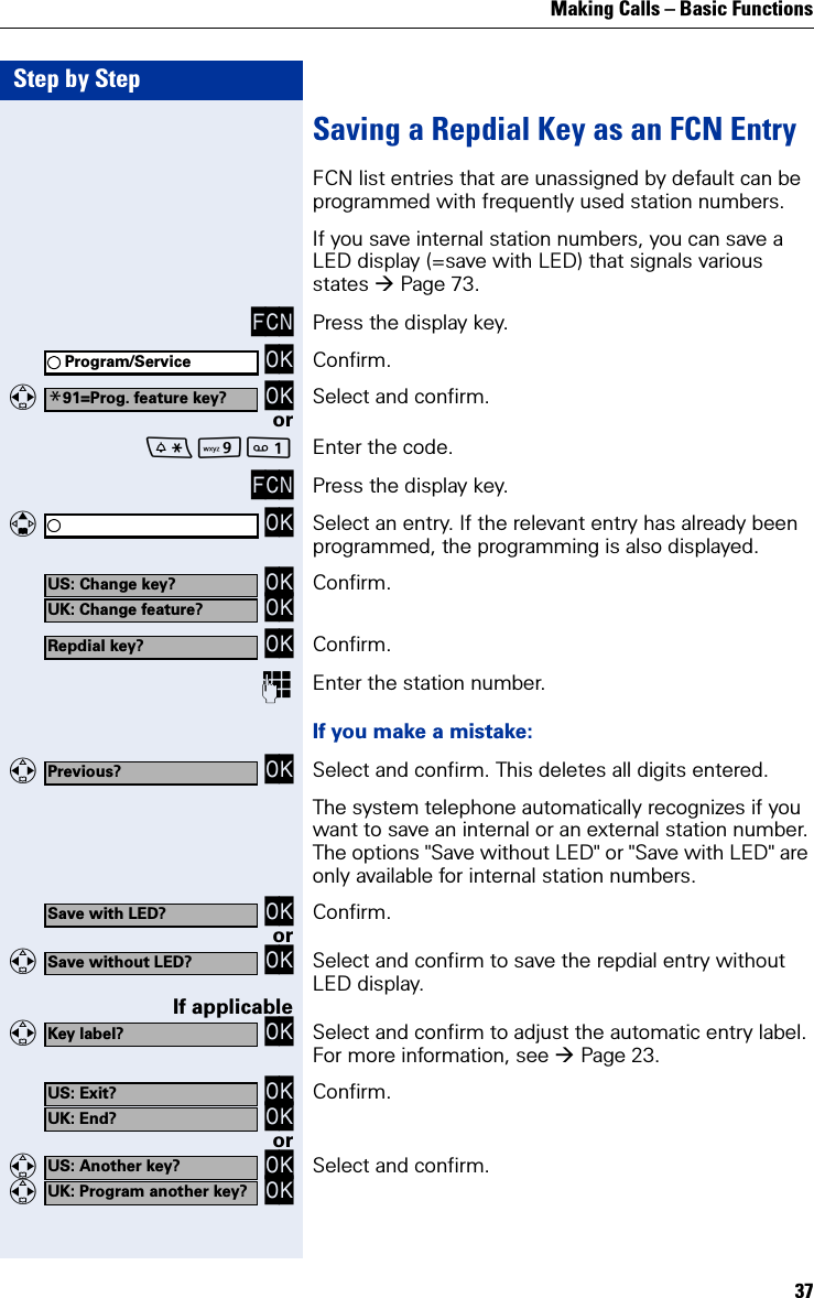 Making Calls – Basic Functions37Step by StepSaving a Repdial Key as an FCN EntryFCN list entries that are unassigned by default can be programmed with frequently used station numbers.If you save internal station numbers, you can save a LED display (=save with LED) that signals various states Page 73. FCN Press the display key. OK Confirm.   OK Select and confirm.orO Enter the code.FCN Press the display key.   OK Select an entry. If the relevant entry has already been programmed, the programming is also displayed. OK OK Confirm. OK Confirm.Enter the station number.If you make a mistake:   OK Select and confirm. This deletes all digits entered.The system telephone automatically recognizes if you want to save an internal or an external station number.The options &quot;Save without LED&quot; or &quot;Save with LED&quot; are only available for internal station numbers.   OK Confirm.or   OK Select and confirm to save the repdial entry without LED display.If applicable   OK Select and confirm to adjust the automatic entry label. For more information, see Page 23. OK OK Confirm.or   OK   OK Select and confirm.Program/Service*91=Prog. feature key?US: Change key?UK: Change feature?Repdial key?Previous?Save with LED?Save without LED?Key label?US: Exit?UK: End?US: Another key?UK: Program another key?