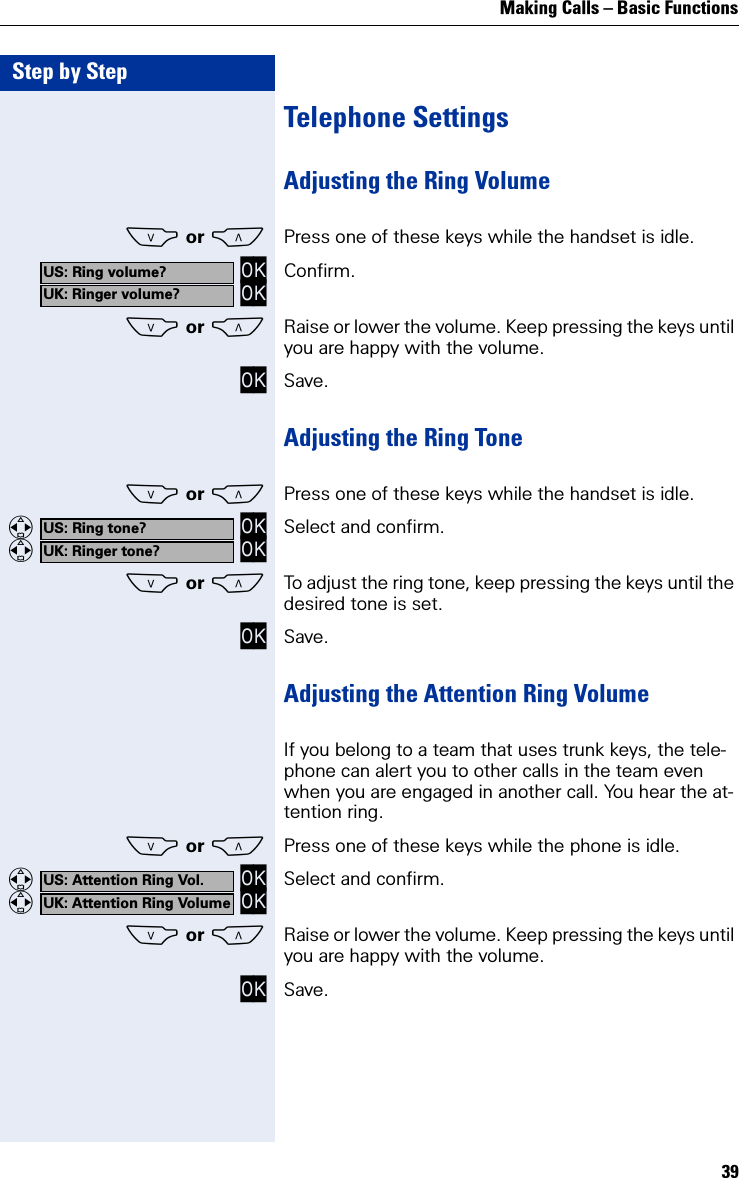 Making Calls – Basic Functions39Step by StepTelephone SettingsAdjusting the Ring VolumeS or CPress one of these keys while the handset is idle. OK OK Confirm.S or CRaise or lower the volume. Keep pressing the keys until you are happy with the volume.OK Save.Adjusting the Ring ToneS or CPress one of these keys while the handset is idle.   OK   OK Select and confirm.S or CTo adjust the ring tone, keep pressing the keys until the desired tone is set.OK Save.Adjusting the Attention Ring VolumeIf you belong to a team that uses trunk keys, the tele-phone can alert you to other calls in the team even when you are engaged in another call. You hear the at-tention ring.S or CPress one of these keys while the phone is idle.   OK   OK Select and confirm.S or CRaise or lower the volume. Keep pressing the keys until you are happy with the volume.OK Save.US: Ring volume?UK: Ringer volume?US: Ring tone?UK: Ringer tone?US: Attention Ring Vol.UK: Attention Ring Volume