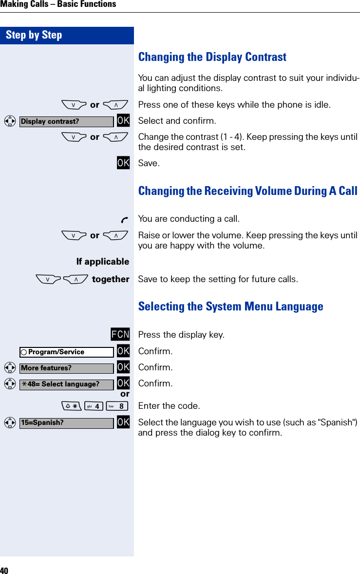 Step by StepMaking Calls – Basic Functions40Changing the Display Contrast You can adjust the display contrast to suit your individu-al lighting conditions.S or CPress one of these keys while the phone is idle.   OK Select and confirm.S or CChange the contrast (1 - 4). Keep pressing the keys until the desired contrast is set.OK Save.Changing the Receiving Volume During A Call ÕYou are conducting a call.S or CRaise or lower the volume. Keep pressing the keys until you are happy with the volume.If applicableSC together Save to keep the setting for future calls.Selecting the System Menu Language FCN Press the display key. OK Confirm.   OK Confirm.   OK Confirm.orN Enter the code.   OK Select the language you wish to use (such as &quot;Spanish&quot;) and press the dialog key to confirm.Display contrast?Program/ServiceMore features?*48= Select language?15=Spanish?