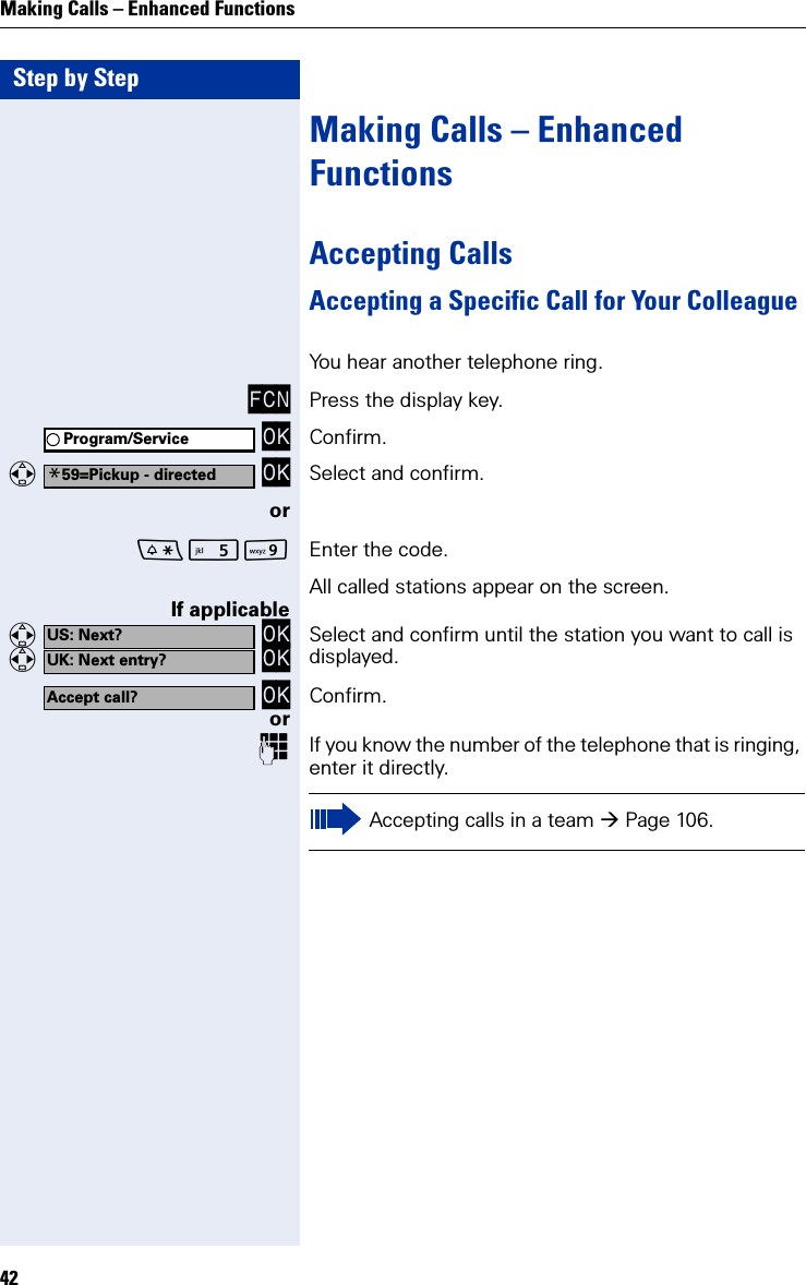 Step by StepMaking Calls – Enhanced Functions42Making Calls – Enhanced FunctionsAccepting CallsAccepting a Specific Call for Your ColleagueYou hear another telephone ring.FCN Press the display key. OK Confirm.   OK Select and confirm.orO Enter the code.All called stations appear on the screen.If applicable   OK   OK Select and confirm until the station you want to call is displayed. OK Confirm.orIf you know the number of the telephone that is ringing, enter it directly.Program/Service*59=Pickup - directedUS: Next?UK: Next entry?Accept call?Accepting calls in a team Page 106.