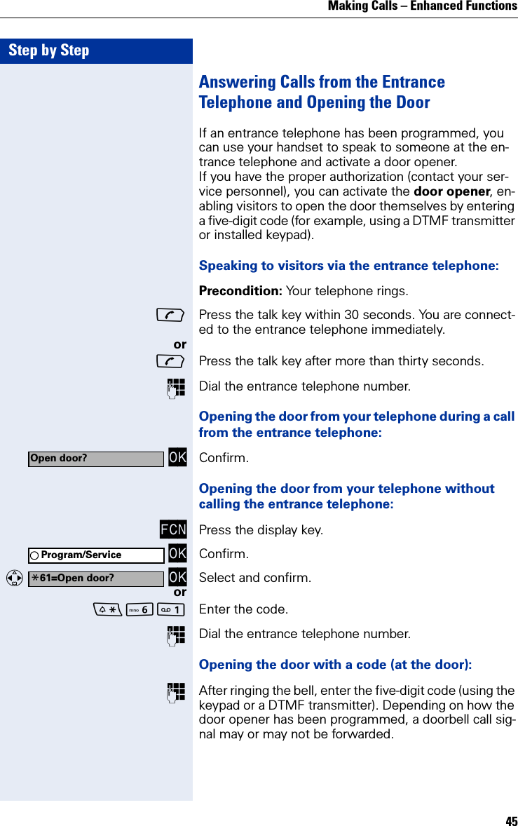 Making Calls – Enhanced Functions45Step by StepAnswering Calls from the Entrance Telephone and Opening the DoorIf an entrance telephone has been programmed, you can use your handset to speak to someone at the en-trance telephone and activate a door opener.If you have the proper authorization (contact your ser-vice personnel), you can activate the door opener, en-abling visitors to open the door themselves by entering a five-digit code (for example, using a DTMF transmitter or installed keypad).Speaking to visitors via the entrance telephone:Precondition: Your telephone rings.Press the talk key within 30 seconds. You are connect-ed to the entrance telephone immediately.orPress the talk key after more than thirty seconds.Dial the entrance telephone number.Opening the door from your telephone during a call from the entrance telephone: OK Confirm.Opening the door from your telephone without calling the entrance telephone:FCN Press the display key. OK Confirm.   OK Select and confirm.orL Enter the code.Dial the entrance telephone number.Opening the door with a code (at the door):After ringing the bell, enter the five-digit code (using the keypad or a DTMF transmitter). Depending on how the door opener has been programmed, a doorbell call sig-nal may or may not be forwarded.Open door?Program/Service*61=Open door?