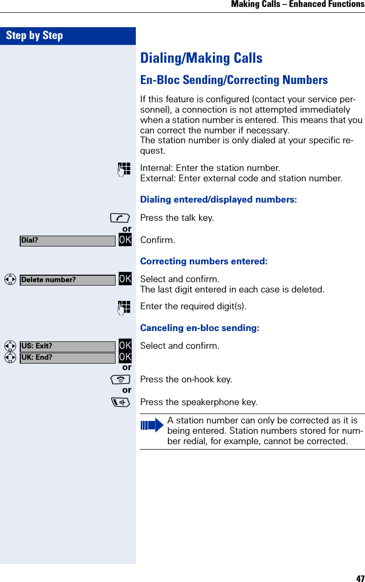Making Calls – Enhanced Functions47Step by StepDialing/Making CallsEn-Bloc Sending/Correcting NumbersIf this feature is configured (contact your service per-sonnel), a connection is not attempted immediately when a station number is entered. This means that you can correct the number if necessary.The station number is only dialed at your specific re-quest.Internal: Enter the station number.External: Enter external code and station number.Dialing entered/displayed numbers:Press the talk key.or OK Confirm.Correcting numbers entered:   OK Select and confirm.The last digit entered in each case is deleted.Enter the required digit(s).Canceling en-bloc sending:   OK   OK Select and confirm.orPress the on-hook key.orPress the speakerphone key.Dial?Delete number?US: Exit?UK: End?A station number can only be corrected as it is being entered. Station numbers stored for num-ber redial, for example, cannot be corrected.