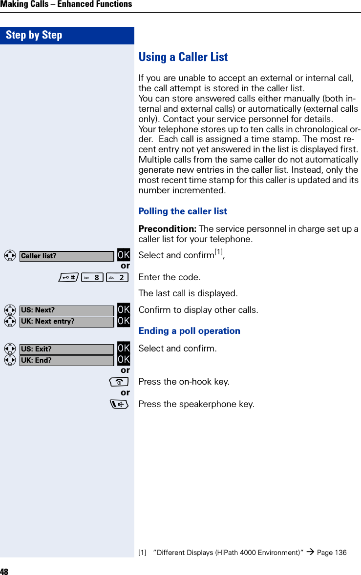 Step by StepMaking Calls – Enhanced Functions48Using a Caller ListIf you are unable to accept an external or internal call, the call attempt is stored in the caller list.You can store answered calls either manually (both in-ternal and external calls) or automatically (external calls only). Contact your service personnel for details.Your telephone stores up to ten calls in chronological or-der.  Each call is assigned a time stamp. The most re-cent entry not yet answered in the list is displayed first. Multiple calls from the same caller do not automatically generate new entries in the caller list. Instead, only the most recent time stamp for this caller is updated and its number incremented.Polling the caller listPrecondition: The service personnel in charge set up a caller list for your telephone.   OK Select and confirm[1],orN Enter the code.The last call is displayed.   OK   OK Confirm to display other calls.Ending a poll operation   OK   OK Select and confirm.orPress the on-hook key.orPress the speakerphone key.Caller list?[1] ”Different Displays (HiPath 4000 Environment)” Page 136US: Next?UK: Next entry?US: Exit?UK: End?