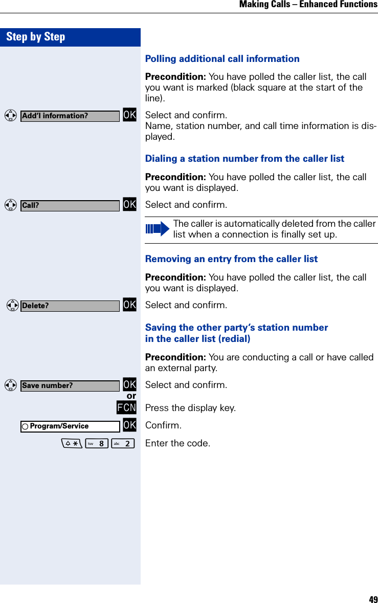 Making Calls – Enhanced Functions49Step by StepPolling additional call informationPrecondition: You have polled the caller list, the call you want is marked (black square at the start of the line).   OK Select and confirm.Name, station number, and call time information is dis-played.Dialing a station number from the caller listPrecondition: You have polled the caller list, the call you want is displayed.   OK Select and confirm.Removing an entry from the caller listPrecondition: You have polled the caller list, the call you want is displayed. OK Select and confirm.Saving the other party’s station numberin the caller list (redial)Precondition: You are conducting a call or have called an external party.   OK Select and confirm.orFCN Press the display key. OK Confirm.N Enter the code.Add’l information?Call?The caller is automatically deleted from the caller list when a connection is finally set up.Delete?Save number?Program/Service