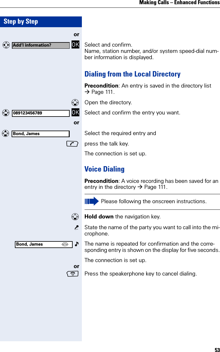 Making Calls – Enhanced Functions53Step by Stepor   OK Select and confirm.Name, station number, and/or system speed-dial num-ber information is displayed.Dialing from the Local DirectoryPrecondition: An entry is saved in the directory list Pag e 111 .Open the directory.  OK Select and confirm the entry you want.or Select the required entry andpress the talk key.The connection is set up.Voice DialingPrecondition: A voice recording has been saved for an entry in the directory Pag e 111 .Hold down the navigation key.State the name of the party you want to call into the mi-crophone.  The name is repeated for confirmation and the corre-sponding entry is shown on the display for five seconds.The connection is set up.orPress the speakerphone key to cancel dialing.Add’l information?089123456789Bond, JamesPlease following the onscreen instructions.Bond, James ´