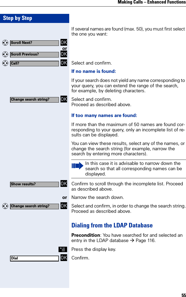 Making Calls – Enhanced Functions55Step by StepIf several names are found (max. 50), you must first select the one you want:   OKor   OK   OK Select and confirm.If no name is found:If your search does not yield any name corresponding to your query, you can extend the range of the search, for example, by deleting characters.  OK Select and confirm.Proceed as described above.If too many names are found:If more than the maximum of 50 names are found cor-responding to your query, only an incomplete list of re-sults can be displayed.You can view these results, select any of the names, or change the search string (for example, narrow the search by entering more characters). OK Confirm to scroll through the incomplete list. Proceed as described above.or Narrow the search down.   OK Select and confirm, in order to change the search string.Proceed as described above.Dialing from the LDAP DatabasePrecondition: You have searched for and selected an entry in the LDAP database Page 116.©Press the display key. OK Confirm.Scroll Next?Scroll Previous?Call?Change search string?In this case it is advisable to narrow down the search so that all corresponding names can be displayed.Show results?Change search string?Dial