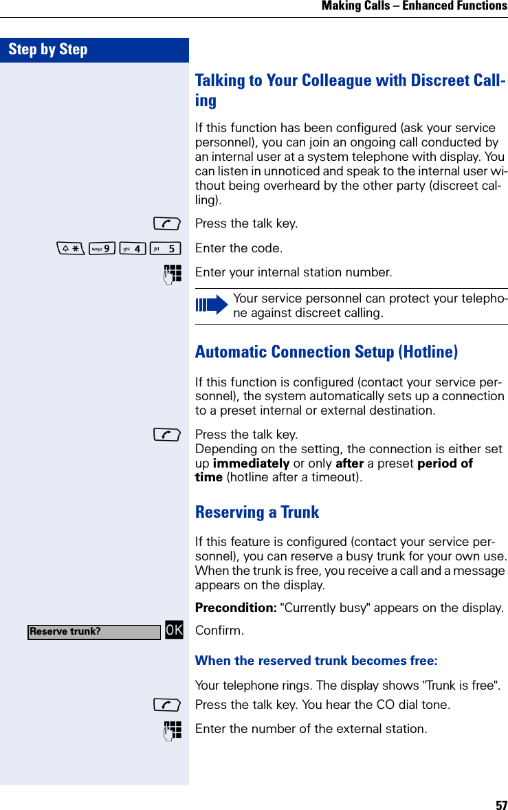Making Calls – Enhanced Functions57Step by StepTalking to Your Colleague with Discreet Call-ing If this function has been configured (ask your service personnel), you can join an ongoing call conducted by an internal user at a system telephone with display. You can listen in unnoticed and speak to the internal user wi-thout being overheard by the other party (discreet cal-ling).Press the talk key.O Enter the code.Enter your internal station number.Automatic Connection Setup (Hotline)If this function is configured (contact your service per-sonnel), the system automatically sets up a connection to a preset internal or external destination.Press the talk key.Depending on the setting, the connection is either set up immediately or only after a preset period of time (hotline after a timeout).Reserving a TrunkIf this feature is configured (contact your service per-sonnel), you can reserve a busy trunk for your own use.When the trunk is free, you receive a call and a message appears on the display.Precondition: &quot;Currently busy&quot; appears on the display. OK Confirm.When the reserved trunk becomes free:Your telephone rings. The display shows &quot;Trunk is free&quot;.Press the talk key. You hear the CO dial tone.Enter the number of the external station.Your service personnel can protect your telepho-ne against discreet calling.Reserve trunk?