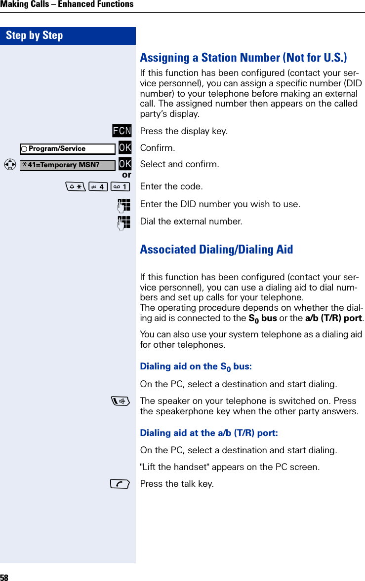 Step by StepMaking Calls – Enhanced Functions58Assigning a Station Number (Not for U.S.)If this function has been configured (contact your ser-vice personnel), you can assign a specific number (DID number) to your telephone before making an external call. The assigned number then appears on the called party’s display.FCN Press the display key. OK Confirm.   OK Select and confirm.or Enter the code.Enter the DID number you wish to use.Dial the external number.Associated Dialing/Dialing AidIf this function has been configured (contact your ser-vice personnel), you can use a dialing aid to dial num-bers and set up calls for your telephone.The operating procedure depends on whether the dial-ing aid is connected to the S0 bus or the a/b (T/R) port.You can also use your system telephone as a dialing aid for other telephones.Dialing aid on the S0 bus:On the PC, select a destination and start dialing.The speaker on your telephone is switched on. Press the speakerphone key when the other party answers.Dialing aid at the a/b (T/R) port:On the PC, select a destination and start dialing.&quot;Lift the handset&quot; appears on the PC screen.Press the talk key.Program/Service*41=Temporary MSN?