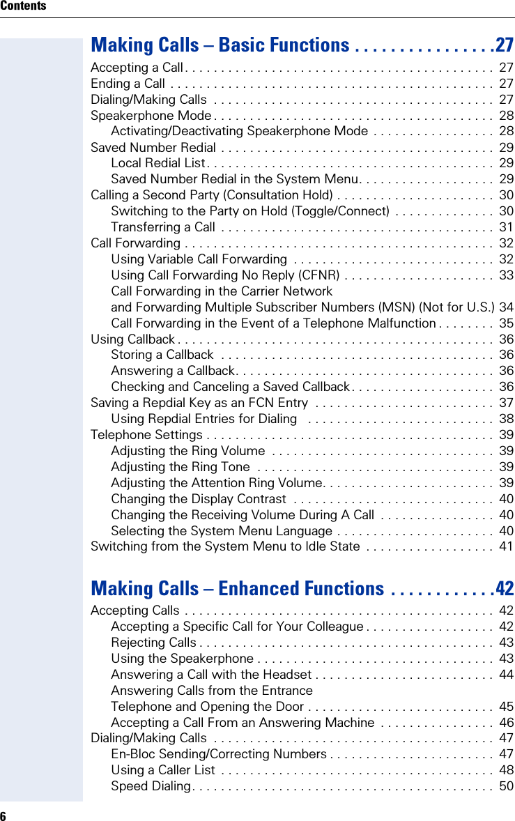 6ContentsMaking Calls – Basic Functions . . . . . . . . . . . . . . . .27Accepting a Call. . . . . . . . . . . . . . . . . . . . . . . . . . . . . . . . . . . . . . . . . . .  27Ending a Call . . . . . . . . . . . . . . . . . . . . . . . . . . . . . . . . . . . . . . . . . . . . .  27Dialing/Making Calls  . . . . . . . . . . . . . . . . . . . . . . . . . . . . . . . . . . . . . . .  27Speakerphone Mode . . . . . . . . . . . . . . . . . . . . . . . . . . . . . . . . . . . . . . .  28Activating/Deactivating Speakerphone Mode . . . . . . . . . . . . . . . . .  28Saved Number Redial . . . . . . . . . . . . . . . . . . . . . . . . . . . . . . . . . . . . . .  29Local Redial List. . . . . . . . . . . . . . . . . . . . . . . . . . . . . . . . . . . . . . . .  29Saved Number Redial in the System Menu. . . . . . . . . . . . . . . . . . .  29Calling a Second Party (Consultation Hold) . . . . . . . . . . . . . . . . . . . . . .  30Switching to the Party on Hold (Toggle/Connect)  . . . . . . . . . . . . . .  30Transferring a Call  . . . . . . . . . . . . . . . . . . . . . . . . . . . . . . . . . . . . . .  31Call Forwarding . . . . . . . . . . . . . . . . . . . . . . . . . . . . . . . . . . . . . . . . . . .  32Using Variable Call Forwarding  . . . . . . . . . . . . . . . . . . . . . . . . . . . .  32Using Call Forwarding No Reply (CFNR) . . . . . . . . . . . . . . . . . . . . .  33Call Forwarding in the Carrier Networkand Forwarding Multiple Subscriber Numbers (MSN) (Not for U.S.) 34Call Forwarding in the Event of a Telephone Malfunction . . . . . . . .  35Using Callback . . . . . . . . . . . . . . . . . . . . . . . . . . . . . . . . . . . . . . . . . . . .  36Storing a Callback  . . . . . . . . . . . . . . . . . . . . . . . . . . . . . . . . . . . . . .  36Answering a Callback. . . . . . . . . . . . . . . . . . . . . . . . . . . . . . . . . . . .  36Checking and Canceling a Saved Callback. . . . . . . . . . . . . . . . . . . .  36Saving a Repdial Key as an FCN Entry  . . . . . . . . . . . . . . . . . . . . . . . . .  37Using Repdial Entries for Dialing   . . . . . . . . . . . . . . . . . . . . . . . . . .  38Telephone Settings . . . . . . . . . . . . . . . . . . . . . . . . . . . . . . . . . . . . . . . .  39Adjusting the Ring Volume  . . . . . . . . . . . . . . . . . . . . . . . . . . . . . . .  39Adjusting the Ring Tone  . . . . . . . . . . . . . . . . . . . . . . . . . . . . . . . . .  39Adjusting the Attention Ring Volume. . . . . . . . . . . . . . . . . . . . . . . .  39Changing the Display Contrast  . . . . . . . . . . . . . . . . . . . . . . . . . . . .  40Changing the Receiving Volume During A Call  . . . . . . . . . . . . . . . .  40Selecting the System Menu Language . . . . . . . . . . . . . . . . . . . . . .  40Switching from the System Menu to Idle State  . . . . . . . . . . . . . . . . . .  41Making Calls – Enhanced Functions . . . . . . . . . . . .42Accepting Calls . . . . . . . . . . . . . . . . . . . . . . . . . . . . . . . . . . . . . . . . . . .  42Accepting a Specific Call for Your Colleague . . . . . . . . . . . . . . . . . .  42Rejecting Calls . . . . . . . . . . . . . . . . . . . . . . . . . . . . . . . . . . . . . . . . .  43Using the Speakerphone . . . . . . . . . . . . . . . . . . . . . . . . . . . . . . . . .  43Answering a Call with the Headset . . . . . . . . . . . . . . . . . . . . . . . . .  44Answering Calls from the Entrance Telephone and Opening the Door . . . . . . . . . . . . . . . . . . . . . . . . . .  45Accepting a Call From an Answering Machine  . . . . . . . . . . . . . . . .  46Dialing/Making Calls  . . . . . . . . . . . . . . . . . . . . . . . . . . . . . . . . . . . . . . .  47En-Bloc Sending/Correcting Numbers . . . . . . . . . . . . . . . . . . . . . . .  47Using a Caller List  . . . . . . . . . . . . . . . . . . . . . . . . . . . . . . . . . . . . . .  48Speed Dialing. . . . . . . . . . . . . . . . . . . . . . . . . . . . . . . . . . . . . . . . . .  50