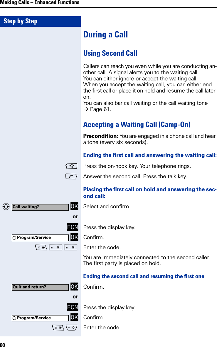 Step by StepMaking Calls – Enhanced Functions60During a CallUsing Second CallCallers can reach you even while you are conducting an-other call. A signal alerts you to the waiting call.You can either ignore or accept the waiting call.When you accept the waiting call, you can either end the first call or place it on hold and resume the call later on.You can also bar call waiting or the call waiting tone Page 61.Accepting a Waiting Call (Camp-On) Precondition: You are engaged in a phone call and hear a tone (every six seconds).Ending the first call and answering the waiting call:Press the on-hook key. Your telephone rings. Answer the second call. Press the talk key. Placing the first call on hold and answering the sec-ond call:   OK Select and confirm.orFCN Press the display key. OK Confirm. Enter the code.You are immediately connected to the second caller. The first party is placed on hold.Ending the second call and resuming the first one OK Confirm.orFCN Press the display key. OK Confirm.Q Enter the code.Call waiting?Program/ServiceQuit and return?Program/Service
