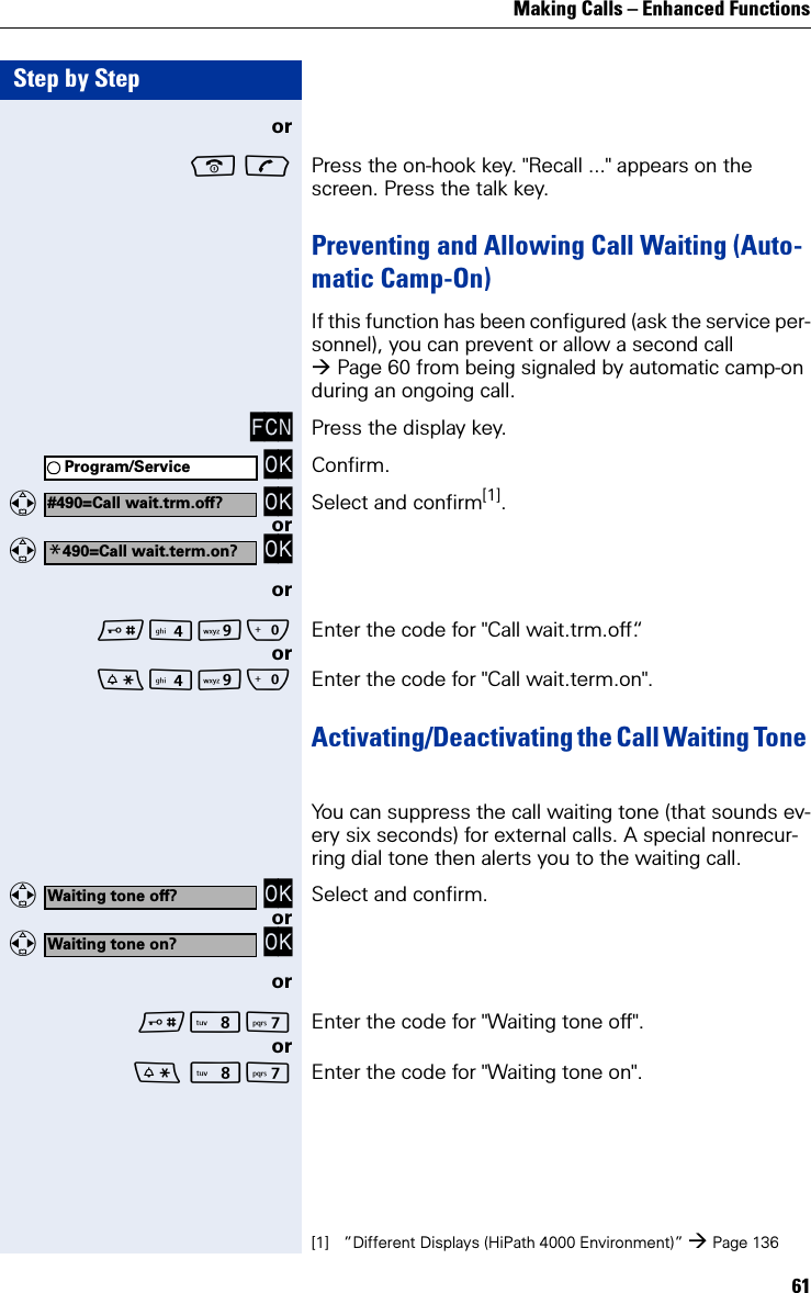 Making Calls – Enhanced Functions61Step by Stepor  Press the on-hook key. &quot;Recall ...&quot; appears on the screen. Press the talk key.Preventing and Allowing Call Waiting (Auto-matic Camp-On)If this function has been configured (ask the service per-sonnel), you can prevent or allow a second call Page 60 from being signaled by automatic camp-on during an ongoing call. FCN Press the display key. OK Confirm.   OK Select and confirm[1].or   OKorOQ Enter the code for &quot;Call wait.trm.off“.orOQ Enter the code for &quot;Call wait.term.on&quot;.Activating/Deactivating the Call Waiting Tone You can suppress the call waiting tone (that sounds ev-ery six seconds) for external calls. A special nonrecur-ring dial tone then alerts you to the waiting call.   OK Select and confirm.or   OKorNM Enter the code for &quot;Waiting tone off&quot;.or NM Enter the code for &quot;Waiting tone on&quot;.Program/Service#490=Call wait.trm.off?[1] ”Different Displays (HiPath 4000 Environment)” Page 136*490=Call wait.term.on?Waiting tone off?Waiting tone on?