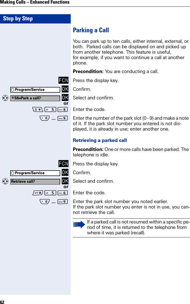 Step by StepMaking Calls – Enhanced Functions62Parking a CallYou can park up to ten calls, either internal, external, or both.  Parked calls can be displayed on and picked up from another telephone. This feature is useful, for example, if you want to continue a call at another phone.Precondition: You are conducting a call.FCN Press the display key. OK Confirm.   OK Select and confirm.orL Enter the code.Q ... OEnter the number of the park slot (0 - 9) and make a note of it. If the park slot number you entered is not dis-played, it is already in use; enter another one.Retrieving a parked callPrecondition: One or more calls have been parked. The telephone is idle.FCN Press the display key. OK Confirm.   OK Select and confirm.orL Enter the code.Q ... OEnter the park slot number you noted earlier.If the park slot number you enter is not in use, you can-not retrieve the call.Program/Service*56=Park a call?Program/ServiceRetrieve call?If a parked call is not resumed within a specific pe-riod of time, it is returned to the telephone from where it was parked (recall).