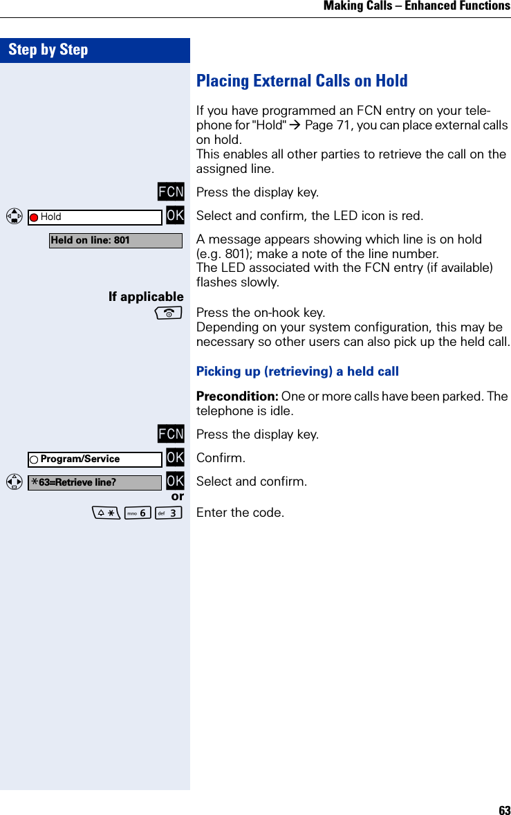Making Calls – Enhanced Functions63Step by StepPlacing External Calls on HoldIf you have programmed an FCN entry on your tele-phone for &quot;Hold&quot; Page 71, you can place external calls on hold. This enables all other parties to retrieve the call on the assigned line.FCN Press the display key.   OK Select and confirm, the LED icon is red. A message appears showing which line is on hold (e.g. 801); make a note of the line number. The LED associated with the FCN entry (if available) flashes slowly.If applicablePress the on-hook key.Depending on your system configuration, this may be necessary so other users can also pick up the held call.Picking up (retrieving) a held callPrecondition: One or more calls have been parked. The telephone is idle.FCN Press the display key. OK Confirm.   OK Select and confirm.orLI Enter the code.HoldHeld on line: 801Program/Service*63=Retrieve line?