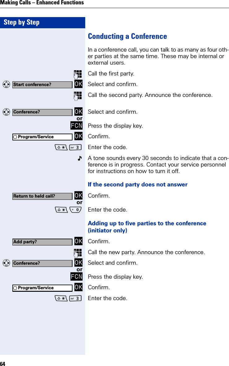 Step by StepMaking Calls – Enhanced Functions64Conducting a ConferenceIn a conference call, you can talk to as many as four oth-er parties at the same time. These may be internal or external users.Call the first party.   OK Select and confirm.Call the second party. Announce the conference.   OK Select and confirm.orFCN Press the display key. OK Confirm.I Enter the code.A tone sounds every 30 seconds to indicate that a con-ference is in progress. Contact your service personnel for instructions on how to turn it off.If the second party does not answer OK Confirm.orQ Enter the code.Adding up to five parties to the conference(initiator only) OK Confirm.Call the new party. Announce the conference.   OK Select and confirm.orFCN Press the display key. OK Confirm.I Enter the code.Start conference?Conference?Program/ServiceReturn to held call?Add party?Conference?Program/Service