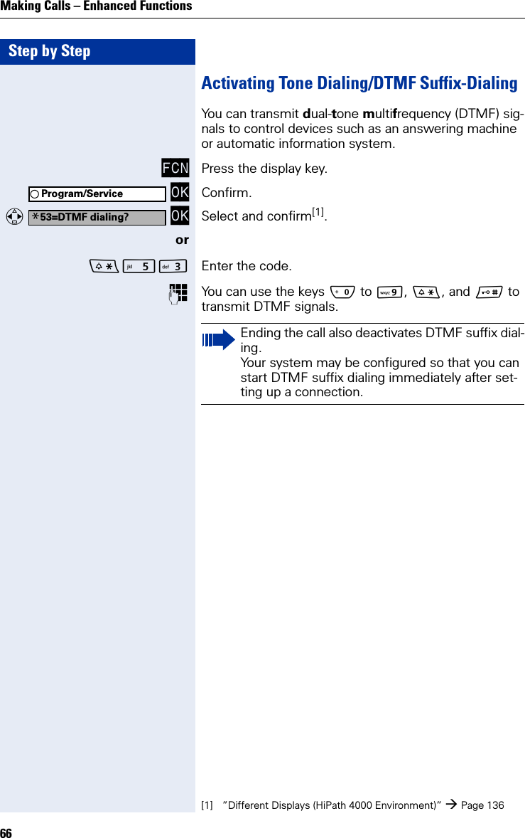 Step by StepMaking Calls – Enhanced Functions66Activating Tone Dialing/DTMF Suffix-DialingYou can transmit dual-tone multifrequency (DTMF) sig-nals to control devices such as an answering machine or automatic information system.FCN Press the display key. OK Confirm.   OK Select and confirm[1].orI Enter the code.You can use the keys Q to O, *, and # to transmit DTMF signals.Program/Service*53=DTMF dialing?[1] ”Different Displays (HiPath 4000 Environment)” Page 136Ending the call also deactivates DTMF suffix dial-ing.Your system may be configured so that you can start DTMF suffix dialing immediately after set-ting up a connection.