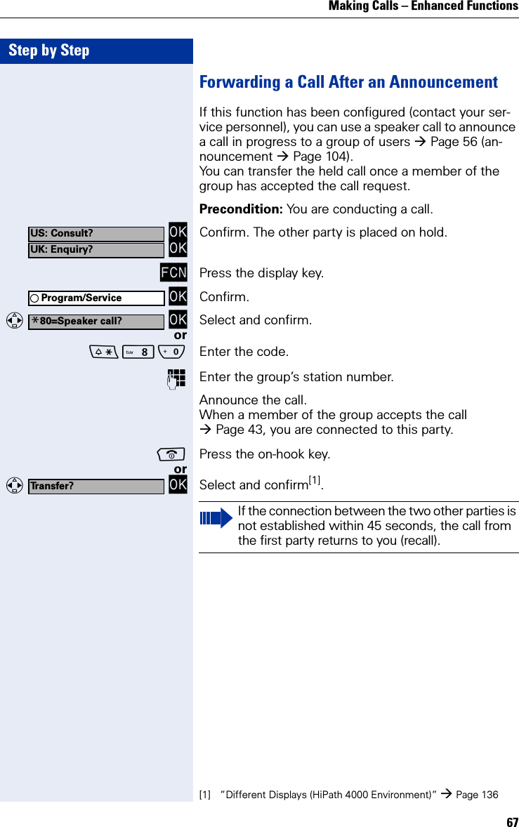 Making Calls – Enhanced Functions67Step by StepForwarding a Call After an AnnouncementIf this function has been configured (contact your ser-vice personnel), you can use a speaker call to announce a call in progress to a group of users Page 56 (an-nouncement Page 104).You can transfer the held call once a member of the group has accepted the call request.Precondition: You are conducting a call. OK OK Confirm. The other party is placed on hold.FCN Press the display key. OK Confirm.   OK Select and confirm.orNQ Enter the code.Enter the group’s station number. Announce the call.When a member of the group accepts the call Page 43, you are connected to this party.Press the on-hook key.or   OK Select and confirm[1].US: Consult?UK: Enquiry?Program/Service*80=Speaker call?Transfer?[1] ”Different Displays (HiPath 4000 Environment)” Page 136If the connection between the two other parties is not established within 45 seconds, the call from the first party returns to you (recall).  