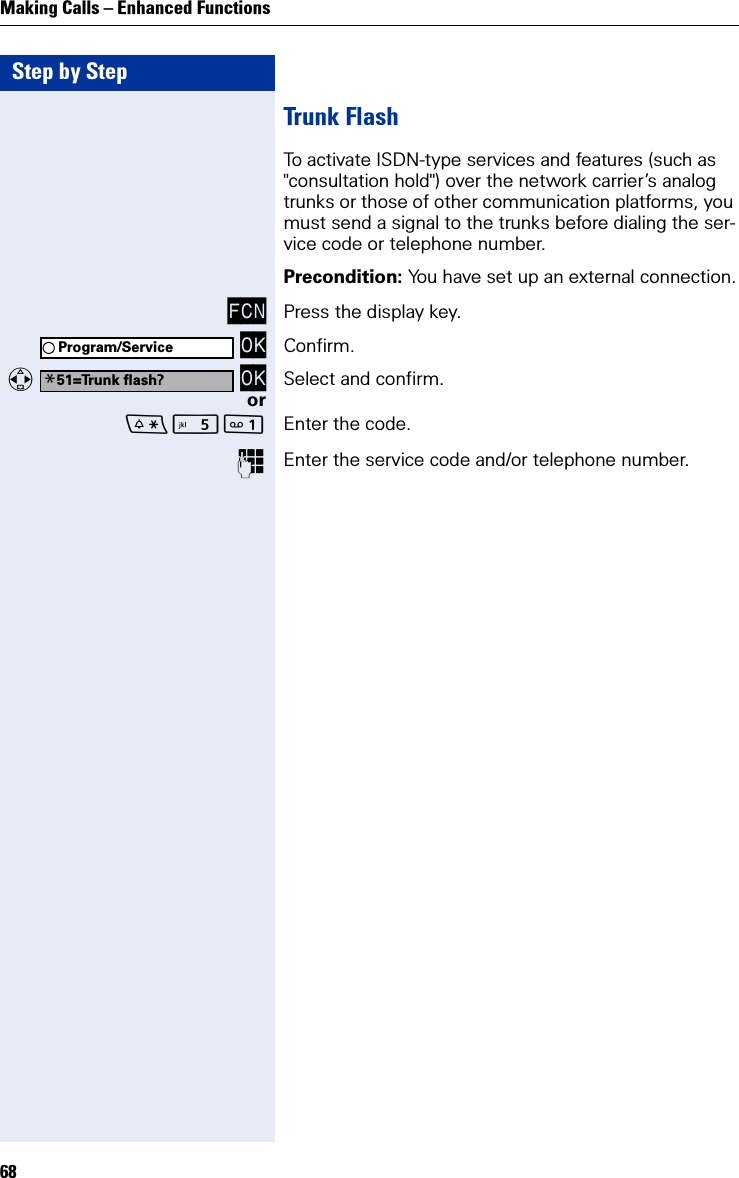 Step by StepMaking Calls – Enhanced Functions68Trunk FlashTo activate ISDN-type services and features (such as &quot;consultation hold&quot;) over the network carrier’s analog trunks or those of other communication platforms, you must send a signal to the trunks before dialing the ser-vice code or telephone number.Precondition: You have set up an external connection.FCN Press the display key. OK Confirm.   OK Select and confirm.or Enter the code.Enter the service code and/or telephone number.Program/Service*51=Trunk flash?