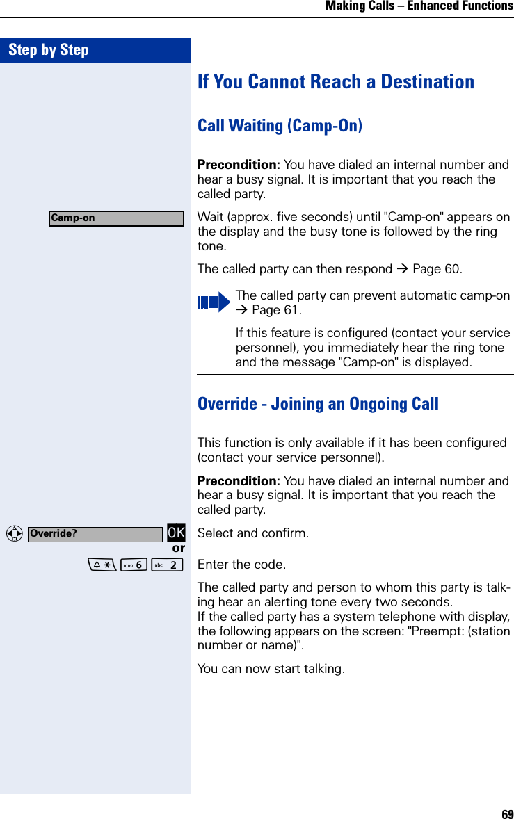 Making Calls – Enhanced Functions69Step by StepIf You Cannot Reach a DestinationCall Waiting (Camp-On)Precondition: You have dialed an internal number and hear a busy signal. It is important that you reach the called party.Wait (approx. five seconds) until &quot;Camp-on&quot; appears on the display and the busy tone is followed by the ring tone.The called party can then respond Page 60.Override - Joining an Ongoing CallThis function is only available if it has been configured (contact your service personnel).Precondition: You have dialed an internal number and hear a busy signal. It is important that you reach the called party.   OK Select and confirm.orL Enter the code.The called party and person to whom this party is talk-ing hear an alerting tone every two seconds.If the called party has a system telephone with display, the following appears on the screen: &quot;Preempt: (station number or name)&quot;.You can now start talking.Camp-onThe called party can prevent automatic camp-on Page 61.If this feature is configured (contact your service personnel), you immediately hear the ring tone and the message &quot;Camp-on&quot; is displayed.Override?