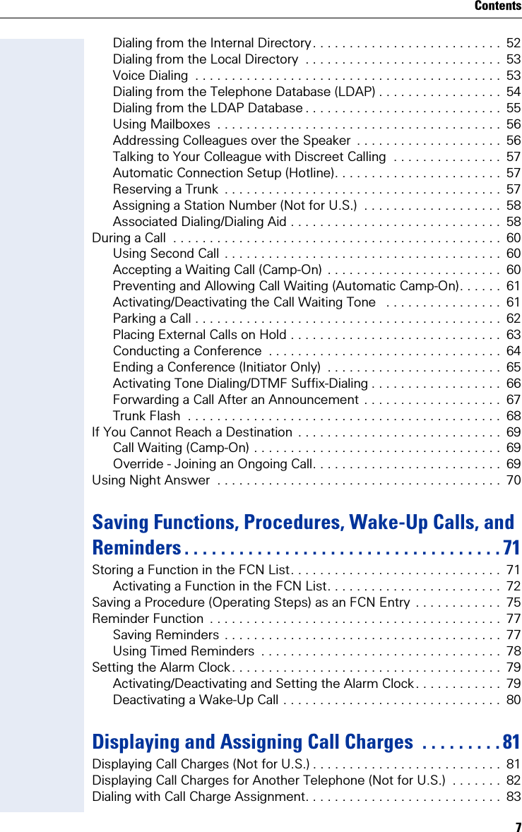 7ContentsDialing from the Internal Directory. . . . . . . . . . . . . . . . . . . . . . . . . .  52Dialing from the Local Directory  . . . . . . . . . . . . . . . . . . . . . . . . . . .  53Voice Dialing  . . . . . . . . . . . . . . . . . . . . . . . . . . . . . . . . . . . . . . . . . .  53Dialing from the Telephone Database (LDAP) . . . . . . . . . . . . . . . . .  54Dialing from the LDAP Database . . . . . . . . . . . . . . . . . . . . . . . . . . .  55Using Mailboxes  . . . . . . . . . . . . . . . . . . . . . . . . . . . . . . . . . . . . . . .  56Addressing Colleagues over the Speaker  . . . . . . . . . . . . . . . . . . . .  56Talking to Your Colleague with Discreet Calling  . . . . . . . . . . . . . . .  57Automatic Connection Setup (Hotline). . . . . . . . . . . . . . . . . . . . . . .  57Reserving a Trunk  . . . . . . . . . . . . . . . . . . . . . . . . . . . . . . . . . . . . . .  57Assigning a Station Number (Not for U.S.)  . . . . . . . . . . . . . . . . . . .  58Associated Dialing/Dialing Aid . . . . . . . . . . . . . . . . . . . . . . . . . . . . .  58During a Call  . . . . . . . . . . . . . . . . . . . . . . . . . . . . . . . . . . . . . . . . . . . . .  60Using Second Call . . . . . . . . . . . . . . . . . . . . . . . . . . . . . . . . . . . . . .  60Accepting a Waiting Call (Camp-On) . . . . . . . . . . . . . . . . . . . . . . . .  60Preventing and Allowing Call Waiting (Automatic Camp-On). . . . . .  61Activating/Deactivating the Call Waiting Tone   . . . . . . . . . . . . . . . .  61Parking a Call . . . . . . . . . . . . . . . . . . . . . . . . . . . . . . . . . . . . . . . . . .  62Placing External Calls on Hold . . . . . . . . . . . . . . . . . . . . . . . . . . . . .  63Conducting a Conference  . . . . . . . . . . . . . . . . . . . . . . . . . . . . . . . .  64Ending a Conference (Initiator Only)  . . . . . . . . . . . . . . . . . . . . . . . .  65Activating Tone Dialing/DTMF Suffix-Dialing . . . . . . . . . . . . . . . . . .  66Forwarding a Call After an Announcement . . . . . . . . . . . . . . . . . . .  67Trunk Flash  . . . . . . . . . . . . . . . . . . . . . . . . . . . . . . . . . . . . . . . . . . .  68If You Cannot Reach a Destination  . . . . . . . . . . . . . . . . . . . . . . . . . . . .  69Call Waiting (Camp-On) . . . . . . . . . . . . . . . . . . . . . . . . . . . . . . . . . .  69Override - Joining an Ongoing Call. . . . . . . . . . . . . . . . . . . . . . . . . .  69Using Night Answer  . . . . . . . . . . . . . . . . . . . . . . . . . . . . . . . . . . . . . . .  70Saving Functions, Procedures, Wake-Up Calls, and Reminders . . . . . . . . . . . . . . . . . . . . . . . . . . . . . . . . . . . 71Storing a Function in the FCN List. . . . . . . . . . . . . . . . . . . . . . . . . . . . .  71Activating a Function in the FCN List. . . . . . . . . . . . . . . . . . . . . . . .  72Saving a Procedure (Operating Steps) as an FCN Entry  . . . . . . . . . . . .  75Reminder Function  . . . . . . . . . . . . . . . . . . . . . . . . . . . . . . . . . . . . . . . .  77Saving Reminders . . . . . . . . . . . . . . . . . . . . . . . . . . . . . . . . . . . . . .  77Using Timed Reminders  . . . . . . . . . . . . . . . . . . . . . . . . . . . . . . . . .  78Setting the Alarm Clock. . . . . . . . . . . . . . . . . . . . . . . . . . . . . . . . . . . . .  79Activating/Deactivating and Setting the Alarm Clock. . . . . . . . . . . .  79Deactivating a Wake-Up Call . . . . . . . . . . . . . . . . . . . . . . . . . . . . . .  80Displaying and Assigning Call Charges  . . . . . . . . . 81Displaying Call Charges (Not for U.S.) . . . . . . . . . . . . . . . . . . . . . . . . . .  81Displaying Call Charges for Another Telephone (Not for U.S.)  . . . . . . .  82Dialing with Call Charge Assignment. . . . . . . . . . . . . . . . . . . . . . . . . . .  83