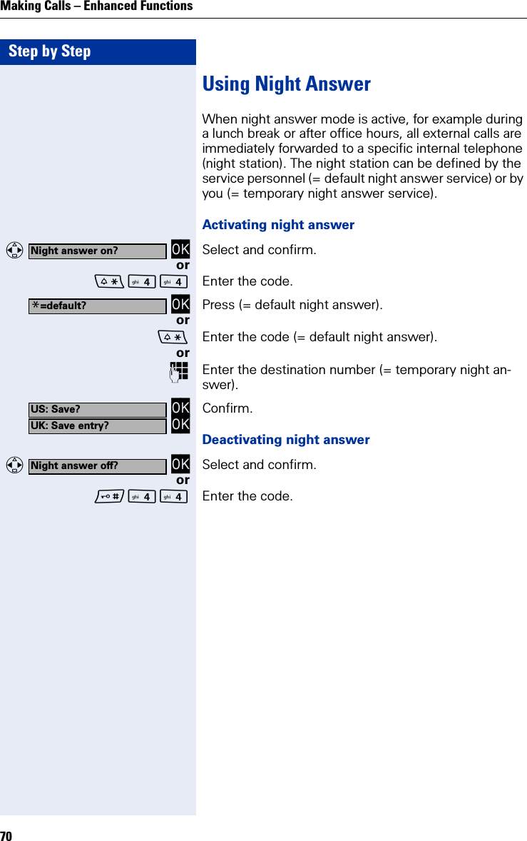 Step by StepMaking Calls – Enhanced Functions70Using Night AnswerWhen night answer mode is active, for example during a lunch break or after office hours, all external calls are immediately forwarded to a specific internal telephone (night station). The night station can be defined by the service personnel (= default night answer service) or by you (= temporary night answer service).Activating night answer   OK Select and confirm.or Enter the code. OK Press (= default night answer).orEnter the code (= default night answer).orEnter the destination number (= temporary night an-swer). OK OK Confirm.Deactivating night answer   OK Select and confirm.or Enter the code.Night answer on?*=default?US: Save?UK: Save entry?Night answer off?