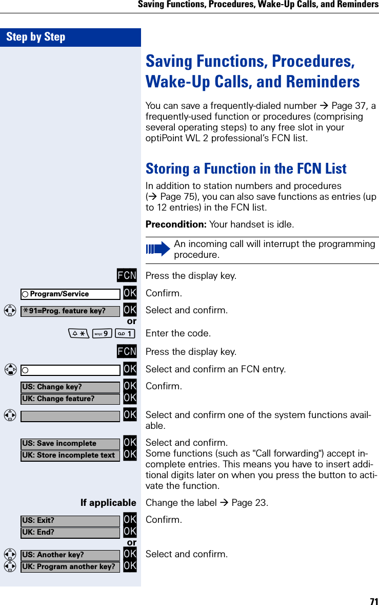Saving Functions, Procedures, Wake-Up Calls, and Reminders71Step by StepSaving Functions, Procedures, Wake-Up Calls, and RemindersYou can save a frequently-dialed number Page 37, a frequently-used function or procedures (comprising several operating steps) to any free slot in your optiPoint WL 2 professional’s FCN list.Storing a Function in the FCN ListIn addition to station numbers and procedures (Page 75), you can also save functions as entries (up to 12 entries) in the FCN list.Precondition: Your handset is idle.FCN Press the display key. OK Confirm.  OK Select and confirm.orO Enter the code.FCN Press the display key.   OK Select and confirm an FCN entry. OK OK Confirm.  OK Select and confirm one of the system functions avail-able. OK OK Select and confirm.Some functions (such as &quot;Call forwarding&quot;) accept in-complete entries. This means you have to insert addi-tional digits later on when you press the button to acti-vate the function.If applicable Change the label Page 23. OK OK Confirm.or  OK  OK Select and confirm.An incoming call will interrupt the programming procedure.Program/Service*91=Prog. feature key?US: Change key?UK: Change feature?US: Save incompleteUK: Store incomplete textUS: Exit?UK: End?US: Another key?UK: Program another key?