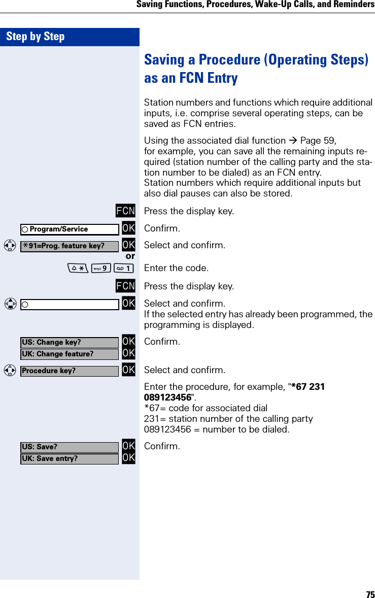 Saving Functions, Procedures, Wake-Up Calls, and Reminders75Step by StepSaving a Procedure (Operating Steps) as an FCN EntryStation numbers and functions which require additional inputs, i.e. comprise several operating steps, can be saved as FCN entries.Using the associated dial function Page 59, for example, you can save all the remaining inputs re-quired (station number of the calling party and the sta-tion number to be dialed) as an FCN entry.Station numbers which require additional inputs but also dial pauses can also be stored.FCN Press the display key. OK Confirm.  OK Select and confirm.orO Enter the code.FCN Press the display key.   OK Select and confirm.If the selected entry has already been programmed, the programming is displayed. OK OK Confirm.  OK Select and confirm.Enter the procedure, for example, &quot;*67 231 089123456&quot;.*67= code for associated dial231= station number of the calling party089123456 = number to be dialed. OK OK Confirm.Program/Service*91=Prog. feature key?US: Change key?UK: Change feature?Procedure key?US: Save?UK: Save entry?