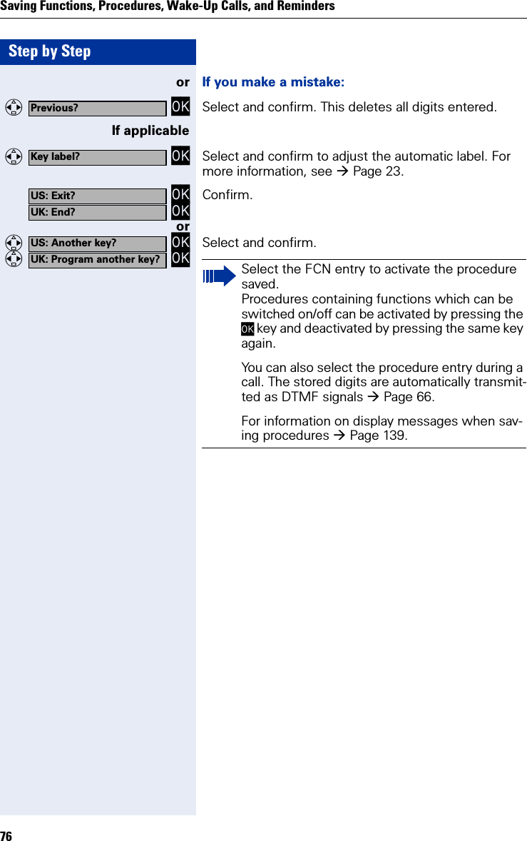 Step by StepSaving Functions, Procedures, Wake-Up Calls, and Reminders76or If you make a mistake:  OK Select and confirm. This deletes all digits entered.If applicable  OK Select and confirm to adjust the automatic label. For more information, see Page 23. OK OK Confirm.or  OK  OK Select and confirm.Previous?Key label?US: Exit?UK: End?US: Another key?UK: Program another key? Select the FCN entry to activate the procedure saved.Procedures containing functions which can be switched on/off can be activated by pressing the OK key and deactivated by pressing the same key again.You can also select the procedure entry during a call. The stored digits are automatically transmit-ted as DTMF signals Page 66.For information on display messages when sav-ing procedures Page 139.