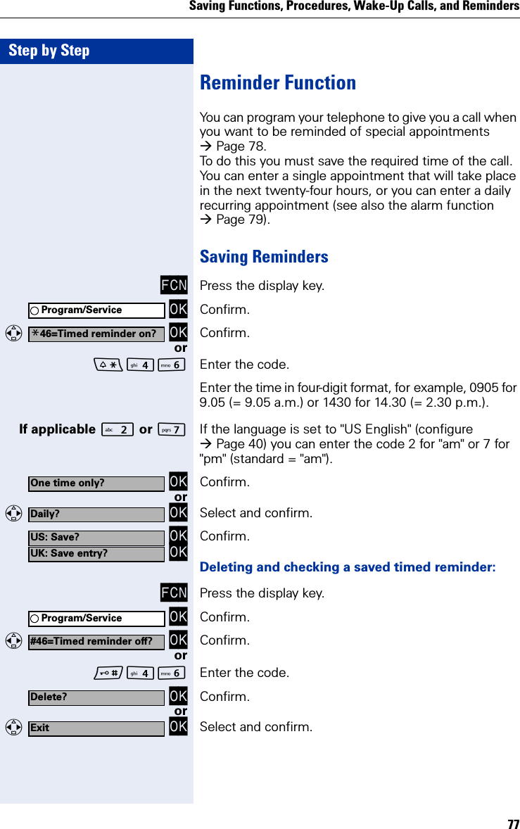 Saving Functions, Procedures, Wake-Up Calls, and Reminders77Step by StepReminder FunctionYou can program your telephone to give you a call when you want to be reminded of special appointments Page 78.To do this you must save the required time of the call. You can enter a single appointment that will take place in the next twenty-four hours, or you can enter a daily recurring appointment (see also the alarm function Page 79).Saving RemindersFCN Press the display key. OK Confirm.  OK Confirm.orL Enter the code.Enter the time in four-digit format, for example, 0905 for 9.05 (= 9.05 a.m.) or 1430 for 14.30 (= 2.30 p.m.).If applicable  or MIf the language is set to &quot;US English&quot; (configure Page 40) you can enter the code 2 for &quot;am&quot; or 7 for &quot;pm&quot; (standard = &quot;am&quot;). OK Confirm.or  OK Select and confirm. OK OK Confirm.Deleting and checking a saved timed reminder:FCN Press the display key. OK Confirm.  OK Confirm.orL Enter the code. OK Confirm.or  OK Select and confirm.Program/Service*46=Timed reminder on?One time only?Daily?US: Save?UK: Save entry?Program/Service#46=Timed reminder off?Delete?Exit