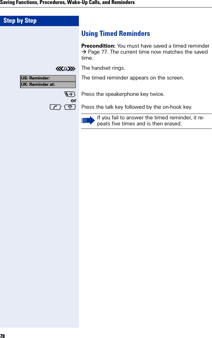 Step by StepSaving Functions, Procedures, Wake-Up Calls, and Reminders78Using Timed RemindersPrecondition: You must have saved a timed reminder Page 77. The current time now matches the saved time.ÅThe handset rings.The timed reminder appears on the screen.Press the speakerphone key twice.or  Press the talk key followed by the on-hook key.US: Reminder:UK: Reminder at:If you fail to answer the timed reminder, it re-peats five times and is then erased.