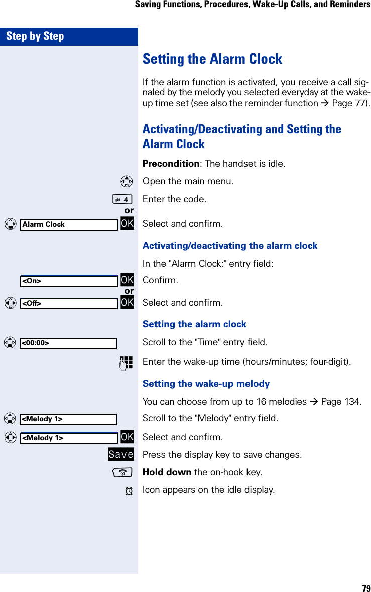 Saving Functions, Procedures, Wake-Up Calls, and Reminders79Step by StepSetting the Alarm ClockIf the alarm function is activated, you receive a call sig-naled by the melody you selected everyday at the wake-up time set (see also the reminder function Page 77).Activating/Deactivating and Setting the Alarm ClockPrecondition: The handset is idle.Open the main menu.Enter the code. or   OK Select and confirm.Activating/deactivating the alarm clockIn the &quot;Alarm Clock:&quot; entry field: OK Confirm.or   OK Select and confirm.Setting the alarm clock  Scroll to the &quot;Time&quot; entry field.Enter the wake-up time (hours/minutes; four-digit).Setting the wake-up melodyYou can choose from up to 16 melodies Page 134.  Scroll to the &quot;Melody&quot; entry field.   OK Select and confirm.Save Press the display key to save changes.Hold down the on-hook key.¼Icon appears on the idle display.Alarm Clock&lt;On&gt;&lt;Off&gt;&lt;00:00&gt;&lt;Melody 1&gt;&lt;Melody 1&gt;