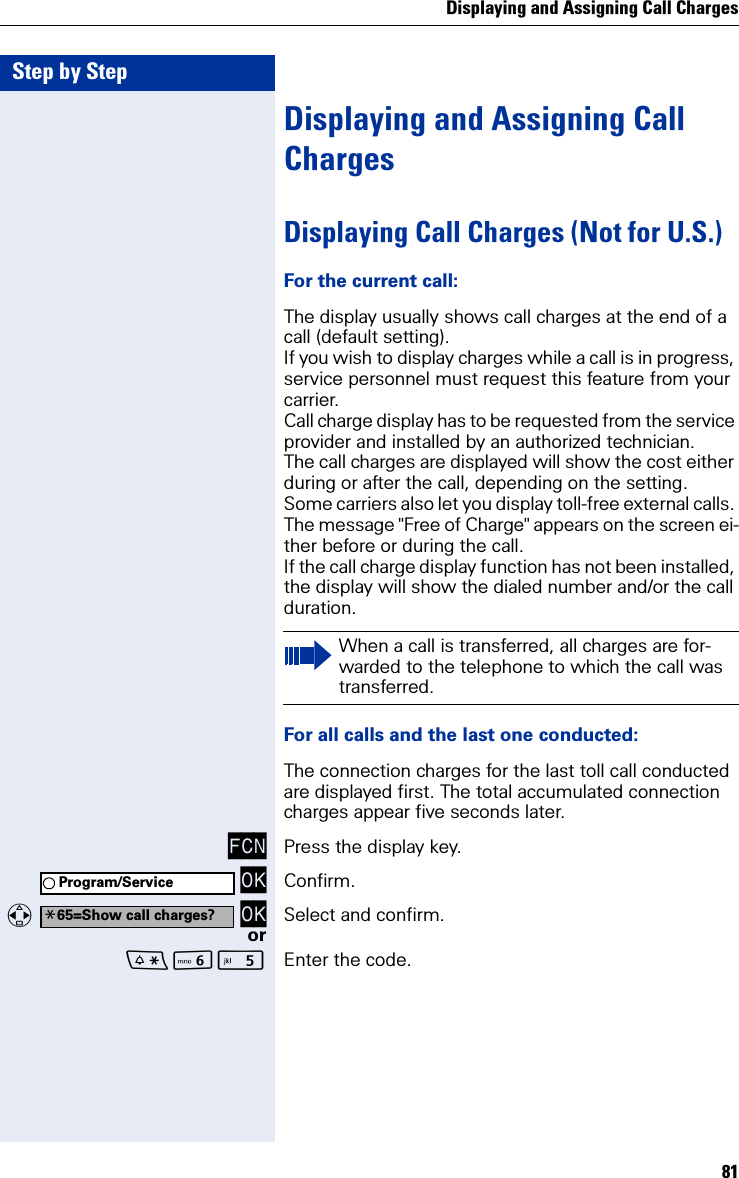 Displaying and Assigning Call Charges81Step by StepDisplaying and Assigning Call ChargesDisplaying Call Charges (Not for U.S.)For the current call:The display usually shows call charges at the end of a call (default setting).If you wish to display charges while a call is in progress, service personnel must request this feature from your carrier.Call charge display has to be requested from the service provider and installed by an authorized technician.The call charges are displayed will show the cost either during or after the call, depending on the setting.Some carriers also let you display toll-free external calls. The message &quot;Free of Charge&quot; appears on the screen ei-ther before or during the call.If the call charge display function has not been installed, the display will show the dialed number and/or the call duration.For all calls and the last one conducted:The connection charges for the last toll call conducted are displayed first. The total accumulated connection charges appear five seconds later.FCN Press the display key. OK Confirm.  OK Select and confirm.orL Enter the code.When a call is transferred, all charges are for-warded to the telephone to which the call was transferred.Program/Service*65=Show call charges?