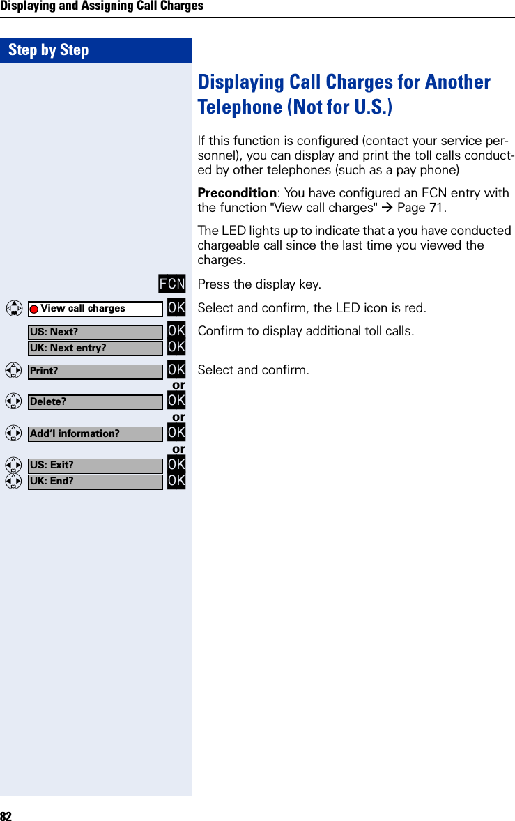 Step by StepDisplaying and Assigning Call Charges82Displaying Call Charges for Another Telephone (Not for U.S.)If this function is configured (contact your service per-sonnel), you can display and print the toll calls conduct-ed by other telephones (such as a pay phone)Precondition: You have configured an FCN entry with the function &quot;View call charges&quot; Page 71.The LED lights up to indicate that a you have conducted chargeable call since the last time you viewed the charges.FCN Press the display key.   OK Select and confirm, the LED icon is red. OK OK Confirm to display additional toll calls.  OK Select and confirm.or  OKor  OKor  OK  OKView call chargesUS: Next?UK: Next entry?Print?Delete?Add’l information?US: Exit?UK: End?