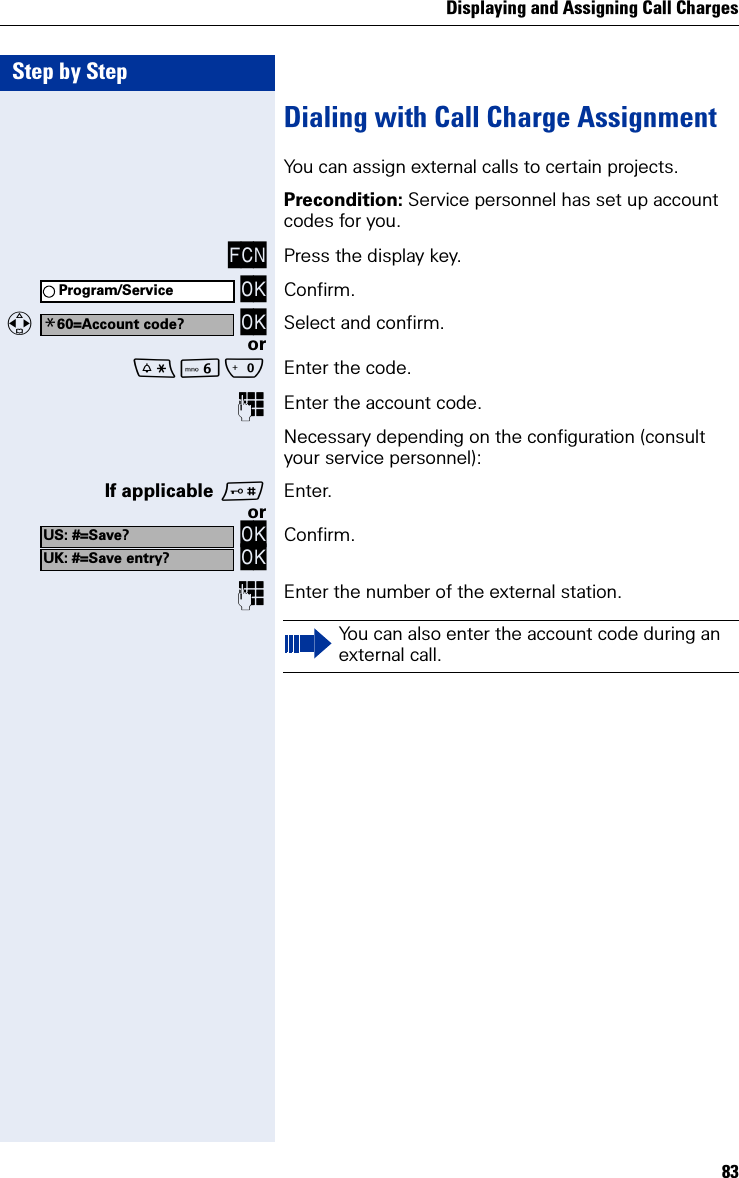 Displaying and Assigning Call Charges83Step by StepDialing with Call Charge AssignmentYou can assign external calls to certain projects.Precondition: Service personnel has set up account codes for you.FCN Press the display key. OK Confirm.  OK Select and confirm.orLQ Enter the code.Enter the account code.Necessary depending on the configuration (consult your service personnel):If applicable Enter.or OK OK Confirm.Enter the number of the external station.Program/Service*60=Account code?US: #=Save?UK: #=Save entry?You can also enter the account code during an external call.