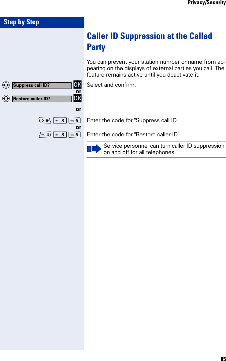 Privacy/Security85Step by StepCaller ID Suppression at the Called PartyYou can prevent your station number or name from ap-pearing on the displays of external parties you call. The feature remains active until you deactivate it.  OK Select and confirm.or  OKorNL Enter the code for &quot;Suppress call ID&quot;.orNL Enter the code for &quot;Restore caller ID&quot;.Suppress call ID?Restore caller ID?Service personnel can turn caller ID suppression on and off for all telephones.